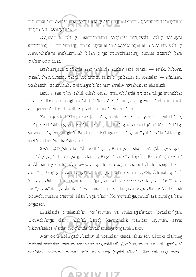 ma&#39;lumotlarni o&#39;zlashtirish orqali badiiy asarning mazmuni, g&#39;oyasi va ahamiyatini anglab ola boshlaydilar. O&#39;quvchilar adabiy tushunchalarni o&#39;rganish natijasida badiiy adabiyot san&#39;atning bir turi ekanligi, uning hayot bilan aloqadorligini bilib oladilar. Adabiy tushunchalarni shakllantirish bilan birga o&#39;quvchilarning nutqini o&#39;stirish ham muhim o&#39;rin tutadi. Boshlang&#39;ich sinflarda asar tahlilida adabiy janr turlari — ertak, hikoya, masal, she&#39;r, doston, maqol, topishmoq bilan birga badiiy til vositalari — sifatlash, o&#39;xshatish, jonlantirish, mubolag&#39;a bilan ham amaliy ravishda tanishtiriladi. Badiiy asar tilini tahlil qilish orqali o&#39;qiivchilarda o&#39;z ona tiliga muhabbat hissi, badiiy asarni ongli o&#39;qish ko&#39;nikmasi o&#39;stiriladi, asar g&#39;oyasini chuqur idrok etishga zamin hozirlanadi, o&#39;quvchilar nutqi rivojlantiriladi. Xalq og&#39;zaki ijodida ertak janrining bolalar tomonidan yaxshi qabul qilinib, qiziqib o&#39;qilishining sabablaridan biri ertak tilining ta&#39;sirchanligi, o&#39;tkir sujetliligi va xalq tiliga yaqinligidir. Ertak o&#39;qib bo&#39;lingach, uning badiiy tili ustida ishlashga aiohida ahamiyat berish zarur. 2-sinf ,,O&#39;qish kitobi&#34;da keltirilgan ,,Karnaychi shoh&#34; ertagida ,,yov qora bulutday yopirilib kelayotgan ekan&#34;, ,,Kuychi terak&#34; ertagida ,,Terakning shoxlari xuddi surnay chalgandek ovoz chiqarib, yaproqlari esa shildirab raqsga tushar ekan&#34;, ,,To&#39;rg&#39;aylar qo&#39;shiq aytiib, ularga jo&#39;r bo&#39;lar ekanlar&#34;, ,,Oh, deb nola qilibdi terak&#34;, ,,Ustun ularning nag&#39;malariga jo&#39;r bo&#39;lib, sho&#39;x-sho&#39;x kuy chalibdi&#34; kabi badiiy vositalar yordamida tasvirlangan manzaralar juda ko&#39;p. Ular ustida ishlash o&#39;quvchi nutqini o&#39;stirish bilan birga ularni fikr yuritishga, mulohaza qilishga ham o&#39;rgatadi. Ertaklarda o&#39;xshatishlar, jonlantirish va mubolag&#39;alardan foydalanilgan. O&#39;quvchilarga ularni izohlab berish, keyinchalik matndan toptirish, qayta hikoyalashda ulardan nutqlarida foydalanishga o&#39;rgatish zarur. Asar o&#39;qib bo&#39;lingach, badiiy til vositalari ustida ishlanadi. Chunki ularning ma&#39;nosi matndan, asar mazmunidan anglashiladi. Ayniqsa, masallarda allegoriyani ochishda ko&#39;chma ma&#39;noli so&#39;zlardan ko&#39;p foydalaniladi. Ular bolalarga masal 