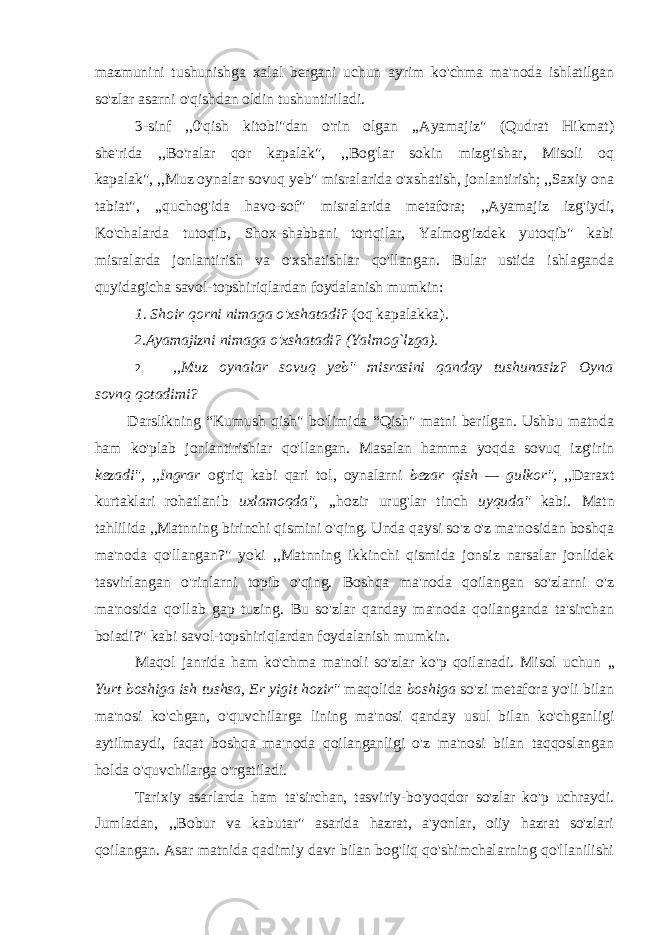 mazmunini tushunishga xalal bergani uchun ayrim ko&#39;chma ma&#39;noda ishlatilgan so&#39;zlar asarni o&#39;qishdan oldin tushuntiriladi. 3-sinf ,,0&#39;qish kitobi&#34;dan o&#39;rin olgan ,,Ayamajiz&#34; (Qudrat Hikmat) she&#39;rida ,,Bo&#39;ralar qor kapalak&#34;, ,,Bog&#39;lar sokin mizg&#39;ishar, Misoli oq kapalak&#34;, ,,Muz oynalar sovuq yeb&#34; misralarida o&#39;xshatish, jonlantirish; ,,Saxiy ona tabiat&#34;, ,,quchog&#39;ida havo-sof&#34; misralarida metafora; ,,Ayamajiz izg&#39;iydi, Ko&#39;chalarda tutoqib, Shox-shabbani tortqilar, Yalmog&#39;izdek yutoqib&#34; kabi misralarda jonlantirish va o&#39;xshatishlar qo&#39;llangan. Bular ustida ishlaganda quyidagicha savol-topshiriqlardan foydalanish mumkin: 1 . Shoir qorni nimaga o&#39;xshatadi? (oq kapalakka). 2.Ayamajizni nimaga o&#39;xshatadi? (Yalmog`lzga). 2. ,,Muz oynalar sovuq yeb&#34; misrasini qanday tushunasiz? Oyna sovnq qotadimi? Darslikning “Kumush qish&#34; bo&#39;limida “Qish&#34; matni berilgan. Ushbu matnda ham ko&#39;plab jonlantirishiar qo&#39;llangan. Masalan hamma yoqda sovuq izg&#39;irin kezadi&#34;, ,,Ingrar og&#39;riq kabi qari tol, oynalarni bezar qish — gulkor&#34;, ,,Daraxt kurtaklari rohatlanib uxlamoqda&#34;, ,,hozir urug&#39;lar tinch uyquda&#34; kabi. Matn tahlilida ,,Matnning birinchi qismini o&#39;qing. Unda qaysi so&#39;z o&#39;z ma&#39;nosidan boshqa ma&#39;noda qo&#39;llangan?&#34; yoki ,,Matnning ikkinchi qismida jonsiz narsalar jonlidek tasvirlangan o&#39;rinlarni topib o&#39;qing. Boshqa ma&#39;noda qoilangan so&#39;zlarni o&#39;z ma&#39;nosida qo&#39;llab gap tuzing. Bu so&#39;zlar qanday ma&#39;noda qoilanganda ta&#39;sirchan boiadi?&#34; kabi savol-topshiriqlardan foydalanish mumkin. Maqol janrida ham ko&#39;chma ma&#39;noli so&#39;zlar ko&#39;p qoilanadi. Misol uchun „ Yurt boshiga ish tushsa, Er yigit hozir&#34; maqolida boshiga so&#39;zi metafora yo&#39;li bilan ma&#39;nosi ko&#39;chgan, o&#39;quvchilarga lining ma&#39;nosi qanday usul bilan ko&#39;chganligi aytilmaydi, faqat boshqa ma&#39;noda qoilanganligi o&#39;z ma&#39;nosi bilan taqqoslangan holda o&#39;quvchilarga o&#39;rgatiladi. Tarixiy asarlarda ham ta&#39;sirchan, tasviriy-bo&#39;yoqdor so&#39;zlar ko&#39;p uchraydi. Jumladan, ,,Bobur va kabutar&#34; asarida hazrat, a&#39;yonlar, oiiy hazrat so&#39;zlari qoilangan. Asar matnida qadimiy davr bilan bog&#39;liq qo&#39;shimchalarning qo&#39;llanilishi 