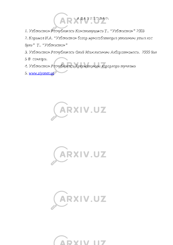 А Д А Б И Ё Т Л А Р: 1. Узбекистон Республикаси Конституцияси Т.. “Узбекистон” 2003 2. Каримов И.А. “Узбекистон бозор мунособатларга утишнинг узига хос йули” Т.. “Узбекистон” 3. Узбекистон Республикаси Олий Мажлисининг Ахборотномаси. 2000 йил 5-8- сонлари. 4. Узбекистон Республикаси Хукуматининг карорлари туплами 5. www.ziyonet.uz 
