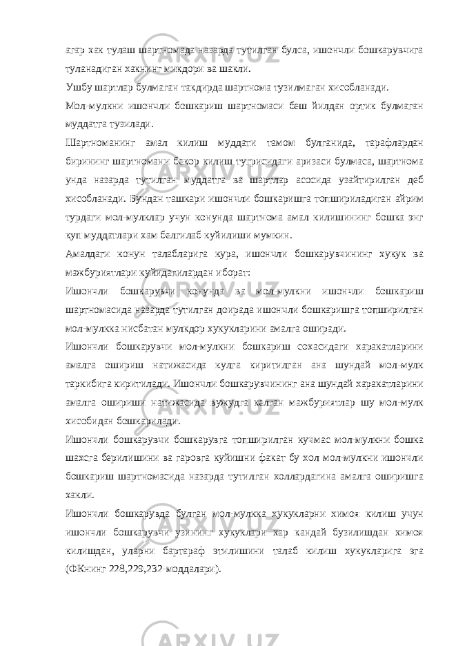 агар хак тулаш шартномада назарда тутилган булса, ишончли бошкарувчига туланадиган хакнинг микдори ва шакли. Ушбу шартлар булмаган такдирда шартнома тузилмаган хисобланади. Мол-мулкни ишончли бошкариш шартномаси беш йилдан ортик булмаган муддатга тузилади. Шартноманинг амал килиш муддати тамом булганида, тарафлардан бирининг шартномани бекор килиш тугрисидаги аризаси булмаса, шартнома унда назарда тутилган муддатга ва шартлар асосида узайтирилган деб хисобланади. Бундан ташкари ишончли бошкаришга топшириладиган айрим турдаги мол-мулклар учун конунда шартнома амал килишининг бошка энг куп муддатлари хам белгилаб куйилиши мумкин. Амалдаги конун талабларига кура, ишончли бошкарувчининг хукук ва мажбуриятлари куйидагилардан иборат: Ишончли бошкарувчи конунда ва мол-мулкни ишончли бошкариш шартномасида назарда тутилган доирада ишончли бошкаришга топширилган мол-мулкка нисбатан мулкдор хукукларини амалга оширади. Ишончли бошкарувчи мол-мулкни бошкариш сохасидаги харакатларини амалга ошириш натижасида кулга киритилган ана шундай мол-мулк таркибига киритилади. Ишончли бошкарувчининг ана шундай харакатларини амалга ошириши натижасида вужудга келган мажбуриятлар шу мол-мулк хисобидан бошкарилади. Ишончли бошкарувчи бошкарувга топширилган кучмас мол-мулкни бошка шахсга берилишини ва гаровга куйишни факат бу хол мол-мулкни ишончли бошкариш шартномасида назарда тутилган холлардагина амалга оширишга хакли. Ишончли бошкарувда булган мол-мулкка хукукларни химоя килиш учун ишончли бошкарувчи узининг хукуклари хар кандай бузилишдан химоя килишдан, уларни бартараф этилишини талаб килиш хукукларига эга (ФКнинг 228,229,232-моддалари). 