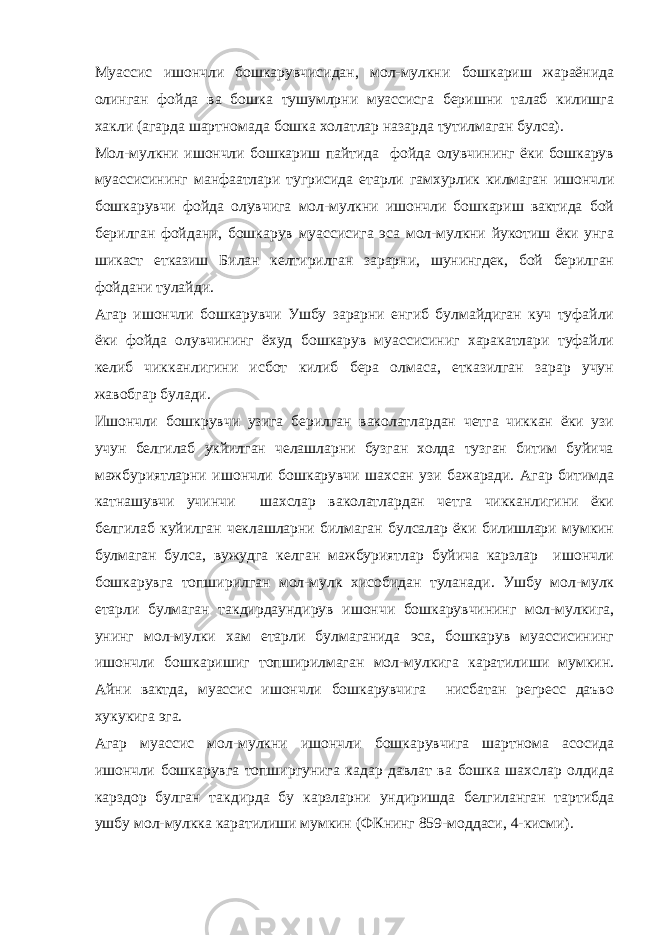 Муассис ишончли бошкарувчисидан, мол-мулкни бошкариш жараёнида олинган фойда ва бошка тушумлрни муассисга беришни талаб килишга хакли (агарда шартномада бошка холатлар назарда тутилмаган булса). Мол-мулкни ишончли бошкариш пайтида фойда олувчининг ёки бошкарув муассисининг манфаатлари тугрисида етарли гамхурлик килмаган ишончли бошкарувчи фойда олувчига мол-мулкни ишончли бошкариш вактида бой берилган фойдани, бошкарув муассисига эса мол-мулкни йукотиш ёки унга шикаст етказиш Билан келтирилган зарарни, шунингдек, бой берилган фойдани тулайди. Агар ишончли бошкарувчи Ушбу зарарни енгиб булмайдиган куч туфайли ёки фойда олувчининг ёхуд бошкарув муассисиниг харакатлари туфайли келиб чикканлигини исбот килиб бера олмаса, етказилган зарар учун жавобгар булади. Ишончли бошкрувчи узига берилган ваколатлардан четга чиккан ёки узи учун белгилаб укйилган челашларни бузган холда тузган битим буйича мажбуриятларни ишончли бошкарувчи шахсан узи бажаради. Агар битимда катнашувчи учинчи шахслар ваколатлардан четга чикканлигини ёки белгилаб куйилган чеклашларни билмаган булсалар ёки билишлари мумкин булмаган булса, вужудга келган мажбуриятлар буйича карзлар ишончли бошкарувга топширилган мол-мулк хисобидан туланади. Ушбу мол-мулк етарли булмаган такдирдаундирув ишончи бошкарувчининг мол-мулкига, унинг мол-мулки хам етарли булмаганида эса, бошкарув муассисининг ишончли бошкаришиг топширилмаган мол-мулкига каратилиши мумкин. Айни вактда, муассис ишончли бошкарувчига нисбатан регресс даъво хукукига эга. Агар муассис мол-мулкни ишончли бошкарувчига шартнома асосида ишончли бошкарувга топширгунига кадар давлат ва бошка шахслар олдида карздор булган такдирда бу карзларни ундиришда белгиланган тартибда ушбу мол-мулкка каратилиши мумкин (ФКнинг 859-моддаси, 4-кисми). 