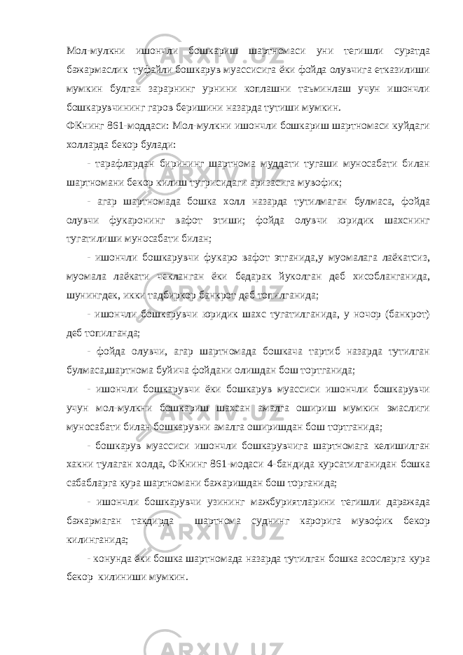 Мол-мулкни ишончли бошкариш шартномаси уни тегишли суратда бажармаслик туфайли бошкарув муассисига ёки фойда олувчига етказилиши мумкин булган зарарнинг урнини коплашни таъминлаш учун ишончли бошкарувчининг гаров беришини назарда тутиши мумкин. ФКнинг 861-моддаси: Мол-мулкни ишончли бошкариш шартномаси куйдаги холларда бекор булади: - тарафлардан бирининг шартнома муддати тугаши муносабати билан шартномани бекор килиш тугрисидаги аризасига мувофик; - агар шартномада бошка холл назарда тутилмаган булмаса, фойда олувчи фукаронинг вафот этиши; фойда олувчи юридик шахснинг тугатилиши муносабати билан; - ишончли бошкарувчи фукаро вафот этганида,у муомалага лаёкатсиз, муомала лаёкати чекланган ёки бедарак йуколган деб хисобланганида, шунингдек, икки тадбиркор банкрот деб топилганида; - ишончли бошкарувчи юридик шахс тугатилганида, у ночор (банкрот) деб топилганда; - фойда олувчи, агар шартномада бошкача тартиб назарда тутилган булмаса,шартнома буйича фойдани олишдан бош тортганида; - ишончли бошкарувчи ёки бошкарув муассиси ишончли бошкарувчи учун мол-мулкни бошкариш шахсан амалга ошириш мумкин эмаслиги муносабати билан бошкарувни амалга оширишдан бош тортганида; - бошкарув муассиси ишончли бошкарувчига шартномага келишилган хакни тулаган холда, ФКнинг 861-модаси 4-бандида курсатилганидан бошка сабабларга кура шартномани бажаришдан бош торганида; - ишончли бошкарувчи узининг мажбуриятларини тегишли даражада бажармаган такдирда шартнома суднинг карорига мувофик бекор килинганида; - конунда ёки бошка шартномада назарда тутилган бошка асосларга кура бекор килиниши мумкин. 