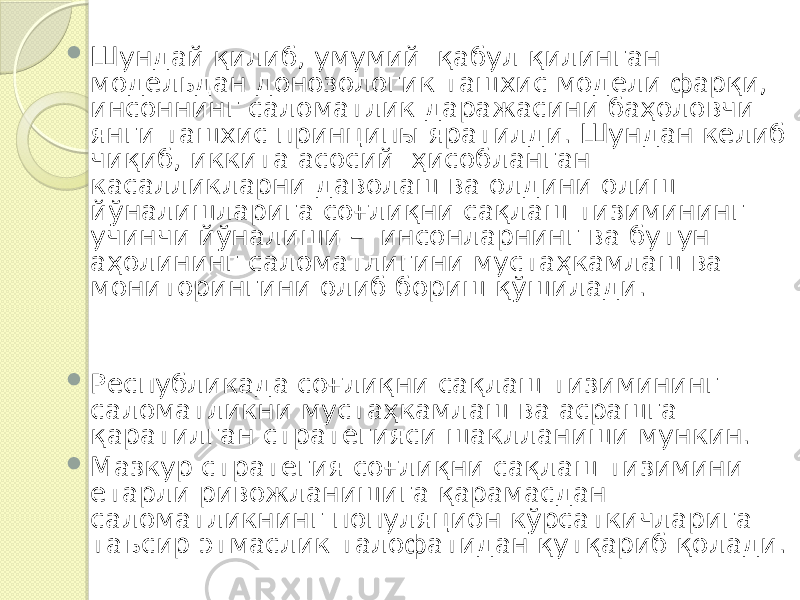  Шундай қилиб, умумий қабул қилинган модельдан донозологик ташхис модели фарқи, инсоннинг саломатлик даражасини баҳоловчи янги ташхис принципы яратилди. Шундан келиб чиқиб, иккита асосий ҳисобланган касалликларни даволаш ва олдини олиш йўналишларига соғлиқни сақлаш тизимининг учинчи йўналиши – инсонларнинг ва бутун аҳолининг саломатлигини мустаҳкамлаш ва мониторингини олиб бориш қўшилади.  Республикада соғлиқни сақлаш тизимининг саломатликни мустаҳкамлаш ва асрашга қаратилган стратегияси шаклланиши мункин.  Мазкур стратегия соғлиқни сақлаш тизимини етарли ривожланишига қарамасдан саломатликнинг популяцион кўрсаткичларига таъсир этмаслик талофатидан қутқариб қолади. 