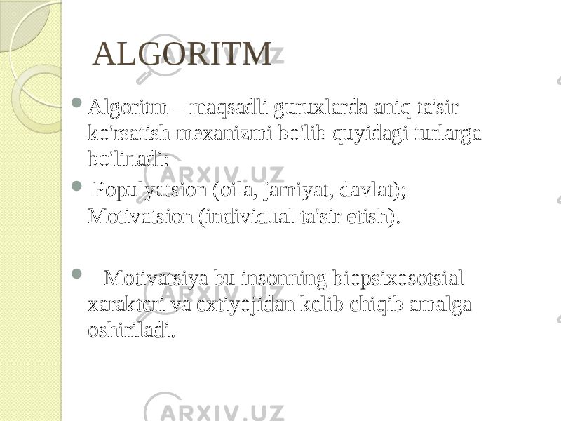 ALGORITM  Algoritm – maqsadli guruxlarda aniq ta&#39;sir ko&#39;rsatish mexanizmi bo&#39;lib quyidagi turlarga bo&#39;linadi:  Populyatsion (oila, jamiyat, davlat); Motivatsion (individual ta&#39;sir etish).  Motivatsiya bu insonning biopsixosotsial xarakteri va extiyojidan kelib chiqib amalga oshiriladi. 