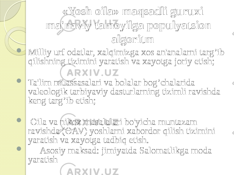  «Yosh oila» maqsadli guruxi ma&#39;naviy tamoyilga populyatsion algoritm  Milliy urf odatlar, xalqimizga xos an&#39;analarni targ’ib qilishning tizimini yaratish va xayotga joriy etish;  Ta&#39;lim muassasalari va bolalar bog’chalarida valeologik tarbiyaviy dasturlarning tizimli ravishda keng targ’ib etish;  Oila va nikox masalalari bo&#39;yicha muntazam ravishda (OAV) yoshlarni xabordor qilish tizimini yaratish va xayotga tadbiq etish.  Asosiy maksad: jimiyatda Salomatlikga moda yaratish 