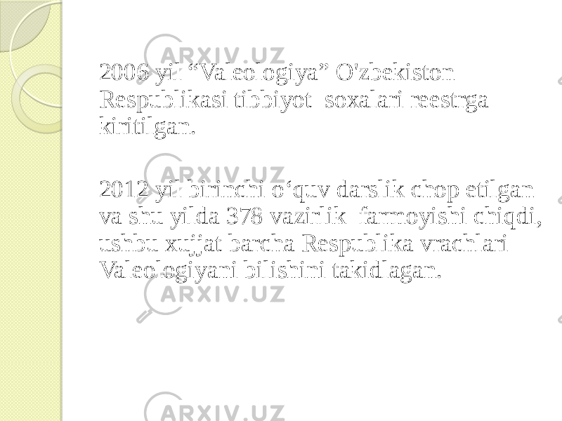 2006 yil “Valeologiya” O&#39;zbekiston Respublikasi tibbiyot soxalari reestrga kiritilgan. 2012 yil birinchi o‘quv darslik chop etilgan va shu yilda 378 vazirlik farmoyishi chiqdi, ushbu xujjat barcha Respublika vrachlari Valeologiyani bilishini takidlagan. 