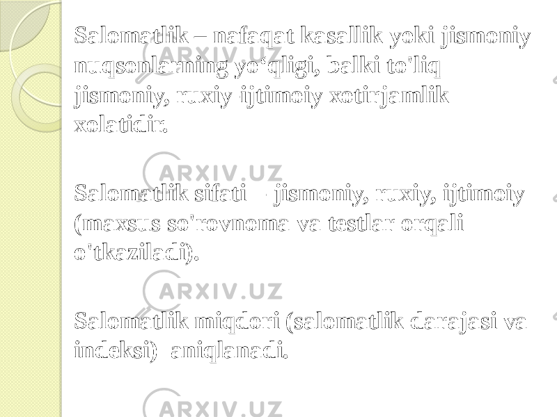 Salomatlik – nafaqat kasallik yoki jismoniy nuqsonlarning yo‘qligi, balki to&#39;liq jismoniy, ruxiy-ijtimoiy xotirjamlik xolatidir. Salomatlik sifati - jismoniy, ruxiy, ijtimoiy (maxsus so&#39;rovnoma va testlar orqali o&#39;tkaziladi). Salomatlik miqdori (salomatlik darajasi va indeksi) aniqlanadi. 