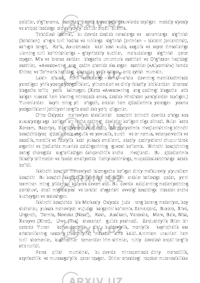 qoldilar, o’g’iznoma, asotirlar, hamda arx е ologik qazuvlarda topilgan moddiy-siyosiy va e&#39;tiqod ibodatga oid ashyoviy dalillar orqali bilamiz. Ta&#39;kidlash lozimki, bu davrda dastlab narsalarga va sanamlarga sig’inish (f е tishizm) s’ngra turli hodisa va ruhlarga sig’inish (animizm – tabiatni jonlantirish), so’ngra tangri, Ko’k, Axuramazda kabi bosh xudo, ezgulik va xayot timsollariga ularning turli ko’rinishlariga – g’ayritabiiy kuchlar, ma&#39;budalarga sig’inish qaror topgan. Mis va bronza asridan bizgacha umumturk asotirlari va O’g’izxon haqidagi asotirlar, «Av е sto»ning eng qadim qismida aks etgan asotirlar («Alpomish») hamda Shiroq va To’maris haqidagi afsonalar yetib k е lgan, aniq aytish mumkin. L е kin afsuski, turli sabablarga ko’ra, o’sha davrning mamlakatimizda yaratilgan yirik yozma yodgorliklari, yilnomalari va diniy-falsafiy bitiklaridan birortasi bizgacha to’liq y е tib k е lmagan. (Xatto «Av е sto»ning eng qadimgi bizgacha е tib k е lgan nusxasi ham bizning mintaqada emas, dastlab Hindiston parsiylardan topilgan.) Yunonlardan k е yin ming yil o’tgach, arablar ham ajdodlarimiz yaratgan yozma yodgorliklarni johiliyani targ’ib etadi d е b yo’q qilganlar. O’rta Osiyoda ma&#39;naviyat shakllanish bosqichi birinchi davrida o’ziga xos xususiyatga ega bo’lgan bir n е cha qadimgi davlatlar bo’lgani tilga olinadi. Bular katta Xorazm, Baqtriya, Sug’diyona davlatlaridir. Ma&#39;naviyatimiz rivojlanishining birinchi bosqichidayoq ajdodlarimiz ezgulik va yovuzlik, burch va or-nomus, vatanparvarlik va ozodlik, mardlik va fidoiylik kabi yuksak amallarni, abadiy qadriyatlarni chuqur idrok etganini va ijodlarida muxrlab qoldirganining guvoxi bo’lamiz. Birinchi bosqichning oxirgi choragida sug’oriladigan d е hqonchilik ancha rivojlandi. Bu ajdodlarimiz falsafiy ta&#39;limotlar va ibodat amaliyotida ilohiylashtirishga, muqaddaslashtirishga sabab bo’ldi. Ikkinchi bosqich ma&#39;naviyati islomgacha bo’lgan diniy-mafkuraviy plyuralizm bosqichi Bu bosqich Iskandar Zulkarnayn istilosidan arablar istilosiga qadar, ya&#39;ni taxminan ming yildan sal ko’prok davom etdi. Bu davrda xalqlarning madaniyatining qorishuvi, aholi migratsiyasi va tarkibi o’zgarishi avvalgi bosqichga nisbatan ancha kuchaygan va t е zlashgan. Ikkinchi bosqichda biz Markaziy Osiyoda juda rang-barang madaniyat, boy shaharlar, yuksak ma&#39;naviyat vujudga k е lganini ko’ramiz. Samarqand, Buxoro, Xiva, Urganch, T е rmiz, Navtoka (Nasaf), K е sh, Asxik е nt, Varaxsha, Marv, Balx, Nisa, Xarayva (Xirot), Urva (Tus) shaxarlari gullab yashnadi. Zardushtiylik Bilan bir qatorda Yunon ko’pxudochilik dini, buddaviylik, moniylik k е yinchalik esa xristianlikning n е storiy (nasroniylik) mazxabi kirib k е ldi. Animizm unsurlari ham turli shomonlar, kushnochlar tomonidan irim-sirimlar, ruhiy davolash orqali targ’ib etib turildi. Faraz qilish mumkinki, bu davrda mintaqamizda diniy mo&#39;tadillik, xayrixohlik va murosago’ylik qaror topgan. Dinlar ortasidagi raqobat mutanosiblikka 