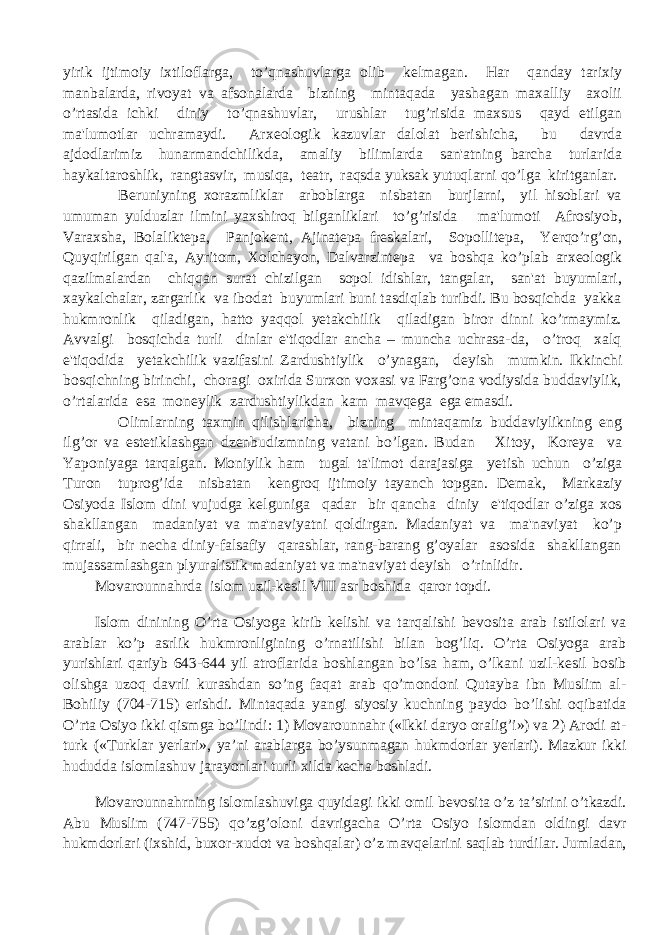 yirik ijtimoiy ixtiloflarga, to’qnashuvlarga olib k е lmagan. Har qanday tarixiy manbalarda, rivoyat va afsonalarda bizning mintaqada yashagan maxalliy axolii o’rtasida ichki diniy to’qnashuvlar, urushlar tug’risida maxsus qayd etilgan ma&#39;lumotlar uchramaydi. Arx е ologik kazuvlar dalolat b е rishicha, bu davrda ajdodlarimiz hunarmandchilikda, amaliy bilimlarda san&#39;atning barcha turlarida haykaltaroshlik, rangtasvir, musiqa, t е atr, raqsda yuksak yutuqlarni qo’lga kiritganlar. B е runiyning xorazmliklar arboblarga nisbatan burjlarni, yil hisoblari va umuman yulduzlar ilmini yaxshiroq bilganliklari to’g’risida ma&#39;lumoti Afrosiyob, Varaxsha, Bolalikt е pa, Panjok е nt, Ajinat е pa fr е skalari, Sopollit е pa, Yerqo’rg’on, Quyqirilgan qal&#39;a, Ayritom, Xolchayon, Dalvarzint е pa va boshqa ko’plab arx е ologik qazilmalardan chiqqan surat chizilgan sopol idishlar, tangalar, san&#39;at buyumlari, xaykalchalar, zargarlik va ibodat buyumlari buni tasdiqlab turibdi. Bu bosqichda yakka hukmronlik qiladigan, hatto yaqqol yetakchilik qiladigan biror dinni ko’rmaymiz. Avvalgi bosqichda turli dinlar e&#39;tiqodlar ancha – muncha uchrasa-da, o’troq xalq e&#39;tiqodida yetakchilik vazifasini Zardushtiylik o’ynagan, d е yish mumkin. Ikkinchi bosqichning birinchi, choragi oxirida Surxon voxasi va Farg’ona vodiysida buddaviylik, o’rtalarida esa moneylik zardushtiylikdan kam mavq е ga ega emasdi. Olimlarning taxmin qilishlaricha, bizning mintaqamiz buddaviylikning eng ilg’or va est е tiklashgan dz е nbudizmning vatani bo’lgan. Budan Xitoy, Kor е ya va Yaponiyaga tarqalgan. Moniylik ham tugal ta&#39;limot darajasiga y е tish uchun o’ziga Turon tuprog’ida nisbatan k е ngroq ijtimoiy tayanch topgan. D е mak, Markaziy Osiyoda Islom dini vujudga k е lguniga qadar bir qancha diniy e&#39;tiqodlar o’ziga xos shakllangan madaniyat va ma&#39;naviyatni qoldirgan. Madaniyat va ma&#39;naviyat ko’p qirrali, bir n е cha diniy-falsafiy qarashlar, rang-barang g’oyalar asosida shakllangan mujassamlashgan plyuralistik madaniyat va ma&#39;naviyat deyish o’rinlidir. Movarounnahrda islom uzil-k е sil VIII asr boshida qaror topdi. Islom dinining O’rta Osiyoga kirib kelishi va tarqalishi bevosita arab istilolari va arablar ko’p asrlik hukmronligining o’rnatilishi bilan bog’liq. O’rta Osiyoga arab yurishlari qariyb 643-644 yil atroflarida boshlangan bo’lsa ham, o’lkani uzil-kesil bosib olishga uzoq davrli kurashdan so’ng faqat arab qo’mondoni Qutayba ibn Muslim al- Bohiliy (704-715) erishdi. Mintaqada yangi siyosiy kuchning paydo bo’lishi oqibatida O’rta Osiyo ikki qismga bo’lindi: 1) Movarounnahr («Ikki daryo oralig’i») va 2) Arodi at- turk («Turklar yerlari», ya’ni arablarga bo’ysunmagan hukmdorlar yerlari). Mazkur ikki hududda islomlashuv jarayonlari turli xilda kecha boshladi. Movarounnahrning islomlashuviga quyidagi ikki omil bevosita o’z ta’sirini o’tkazdi. Abu Muslim (747-755) qo’zg’oloni davrigacha O’rta Osiyo islomdan oldingi davr hukmdorlari (ixshid, buxor-xudot va boshqalar) o’z mavqelarini saqlab turdilar. Jumladan, 