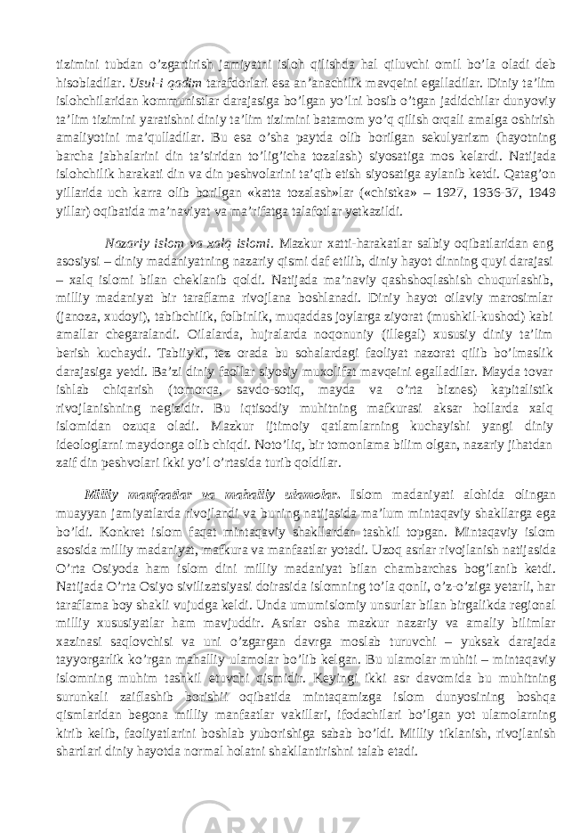 tizimini tubdan o’zgartirish jamiyatni isloh qilishda hal qiluvchi omil bo’la oladi deb hisobladilar. Usul-i qadim tarafdorlari esa an’anachilik mavqeini egalladilar. Diniy ta’lim islohchilaridan kommunistlar darajasiga bo’lgan yo’lni bosib o’tgan jadidchilar dunyoviy ta’lim tizimini yaratishni diniy ta’lim tizimini batamom yo’q qilish orqali amalga oshirish amaliyotini ma’qulladilar. Bu esa o’sha paytda olib borilgan sekulyarizm (hayotning barcha jabhalarini din ta’siridan to’lig’icha tozalash) siyosatiga mos kelardi. Natijada islohchilik harakati din va din peshvolarini ta’qib etish siyosatiga aylanib ketdi. Qatag’on yillarida uch karra olib borilgan «katta tozalash»lar («chistka» – 1927, 1936-37, 1949 yillar) oqibatida ma’naviyat va ma’rifatga talafotlar yetkazildi. Nazariy islom va xalq islomi . Mazkur xatti-harakatlar salbiy oqibatlaridan eng asosiysi – diniy madaniyatning nazariy qismi daf etilib, diniy hayot dinning quyi darajasi – xalq islomi bilan cheklanib qoldi. Natijada ma’naviy qashshoqlashish chuqurlashib, milliy madaniyat bir taraflama rivojlana boshlanadi. Diniy hayot oilaviy marosimlar (janoza, xudoyi), tabibchilik, folbinlik, muqaddas joylarga ziyorat (mushkil-kushod) kabi amallar chegaralandi. Oilalarda, hujralarda noqonuniy (illegal) xususiy diniy ta’lim berish kuchaydi. Tabiiyki, tez orada bu sohalardagi faoliyat nazorat qilib bo’lmaslik darajasiga yetdi. Ba’zi diniy faollar siyosiy muxolifat mavqeini egalladilar. Mayda tovar ishlab chiqarish (tomorqa, savdo-sotiq, mayda va o’rta biznes) kapitalistik rivojlanishning negizidir. Bu iqtisodiy muhitning mafkurasi aksar hollarda xalq islomidan ozuqa oladi. Mazkur ijtimoiy qatlamlarning kuchayishi yangi diniy ideologlarni maydonga olib chiqdi. Noto’liq, bir tomonlama bilim olgan, nazariy jihatdan zaif din peshvolari ikki yo’l o’rtasida turib qoldilar. Milliy manfaatlar va mahalliy ulamolar . Islom madaniyati alohida olingan muayyan jamiyatlarda rivojlandi va buning natijasida ma’lum mintaqaviy shakllarga ega bo’ldi. Konkret islom faqat mintaqaviy shakllardan tashkil topgan. Mintaqaviy islom asosida milliy madaniyat, mafkura va manfaatlar yotadi. Uzoq asrlar rivojlanish natijasida O’rta Osiyoda ham islom dini milliy madaniyat bilan chambarchas bog’lanib ketdi. Natijada O’rta Osiyo sivilizatsiyasi doirasida islomning to’la qonli, o’z-o’ziga yetarli, har taraflama boy shakli vujudga keldi. Unda umumislomiy unsurlar bilan birgalikda regional milliy xususiyatlar ham mavjuddir. Asrlar osha mazkur nazariy va amaliy bilimlar xazinasi saqlovchisi va uni o’zgargan davrga moslab turuvchi – yuksak darajada tayyorgarlik ko’rgan mahalliy ulamolar bo’lib kelgan. Bu ulamolar muhiti – mintaqaviy islomning muhim tashkil etuvchi qismidir. Keyingi ikki asr davomida bu muhitning surunkali zaiflashib borishii oqibatida mintaqamizga islom dunyosining boshqa qismlaridan begona milliy manfaatlar vakillari, ifodachilari bo’lgan yot ulamolarning kirib kelib, faoliyatlarini boshlab yuborishiga sabab bo’ldi. Milliy tiklanish, rivojlanish shartlari diniy hayotda normal holatni shakllantirishni talab etadi. 