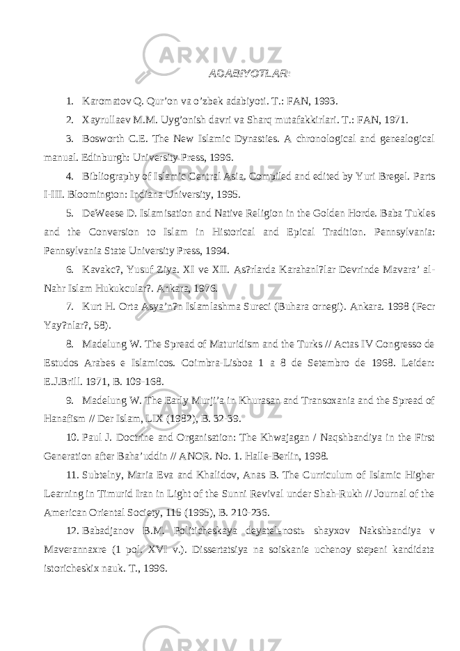 ADABIYOTLAR: 1. Karomatov Q. Qur’on va o’zbek adabiyoti. T.: FAN, 1993. 2. Xayrullaev M.M. Uyg’onish davri va Sharq mutafakkirlari. T.: FAN, 1971. 3. Bosworth C.E. The New Islamic Dynasties. A chronological and genealogical manual. Edinburgh: University Press, 1996. 4. Bibliography of Islamic Central Asia. Compiled and edited by Yuri Bregel. Parts I-III. Bloomington: Indiana University, 1995. 5. DeWeese D. Islamisation and Native Religion in the Golden Horde. Baba Tukles and the Conversion to Islam in Historical and Epical Tradition. Pennsylvania: Pennsylvania State University Press, 1994. 6. Kavakc?, Yusuf Ziya. XI ve XII. As?rlarda Karahanl?lar Devrinde Mavara’ al- Nahr Islam Hukukcular?. Ankara, 1976. 7. Kurt H. Orta Asya’n?n Islamlashma Sureci (Buhara ornegi). Ankara. 1998 (Fecr Yay?nlar?, 58). 8. Madelung W. The Spread of Maturidism and the Turks // Actas IV Congresso de Estudos Arabes e Islamicos. Coimbra-Lisboa 1 a 8 de Setembro de 1968. Leiden: E.J.Brill. 1971, B. 109-168. 9. Madelung W. The Early Murji’a in Khurasan and Transoxania and the Spread of Hanafism // Der Islam, LIX (1982), B. 32-39. 10. Paul J. Doctrine and Organisation: The Khwajagan / Naqshbandiya in the First Generation after Baha’uddin // ANOR. No. 1. Halle-Berlin, 1998. 11. Subtelny, Maria Eva and Khalidov, Anas B. The Curriculum of Islamic Higher Learning in Timurid Iran in Light of the Sunni Revival under Shah-Rukh // Journal of the American Oriental Society, 115 (1995), B. 210-236. 12. Babadjanov B.M. Politicheskaya deyatel ь nost ь shayxov Nakshbandiya v Maverannaxre (1 pol. XVI v.). Dissertatsiya na soiskanie uchenoy stepeni kandidata istoricheskix nauk. T., 1996. 