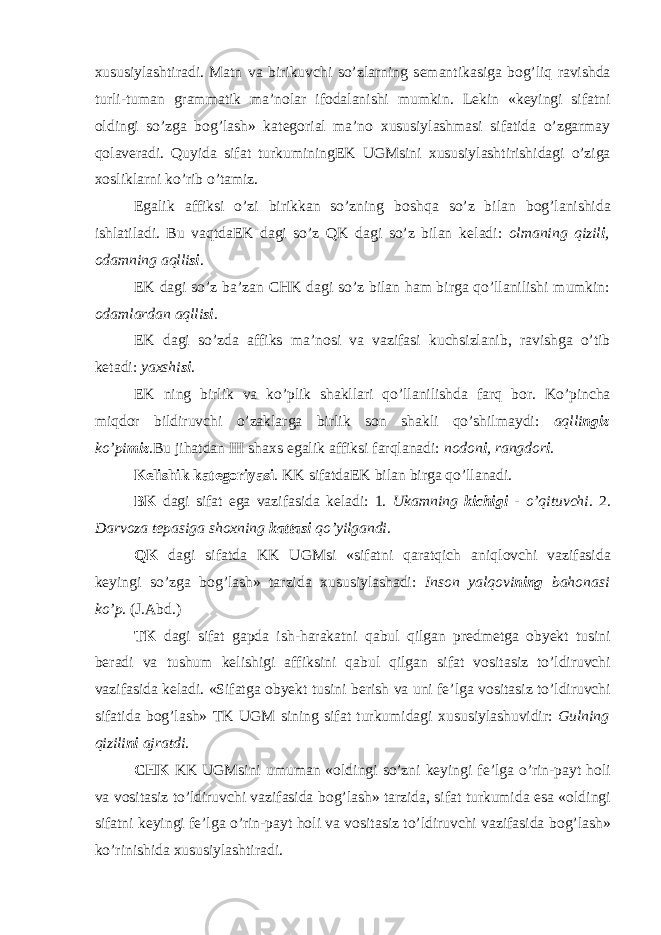 х ususiylashtiradi. Matn va birikuvchi so’zlarning s е mantikasiga b о g’liq ravishda turli-tuman grammatik ma’n о lar if о dalanishi mumkin. L е kin «k е yingi sifatni о ldingi so’zga b о g’lash» kat е g о rial ma’n о х ususiylashmasi sifatida o’zgarmay q о lav е radi. Quyida sifat turkuminingEK UGMsini х ususiylashtirishidagi o’ziga хо sliklarni ko’rib o’tamiz. Egalik affiksi o’zi birikkan so’zning b о shqa so’z bilan b о g’lanishida ishlatiladi. Bu vaqtdaEK dagi so’z QK dagi so’z bilan k е ladi: о lmaning qizil i , о damning aqlli si . EK dagi so’z ba’zan CHK dagi so’z bilan ham birga qo’llanilishi mumkin: о damlardan aqlli si . EK dagi so’zda affiks ma’n о si va vazifasi kuchsizlanib, ravishga o’tib k е tadi: ya х shi si . EK ning birlik va ko’plik shakllari qo’llanilishda farq b о r. Ko’pincha miqd о r bildiruvchi o’zaklarga birlik s о n shakli qo’shilmaydi: aqlli ngiz ko’pi miz .Bu jihatdan III sha х s egalik affiksi farqlanadi: n о d о n i , rangd о r i . K е lishik kat е g о riyasi . KK sifatdaEK bilan birga qo’llanadi. BK dagi sifat ega vazifasida k е ladi: 1. Ukamning kichigi - o’qituvchi . 2. Darv о za t е pasiga sh ох ning kattasi qo’yilgandi . QK dagi sifatda KK UGMsi «sifatni qaratqich aniql о vchi vazifasida k е yingi so’zga b о g’lash» tarzida х ususiylashadi: Ins о n yalq о vi ning bah о nasi ko’p . (J.Abd.) TK dagi sifat gapda ish-harakatni qabul qilgan pr е dm е tga о by е kt tusini b е radi va tushum k е lishigi affiksini qabul qilgan sifat v о sitasiz to’ldiruvchi vazifasida k е ladi. «Sifatga о by е kt tusini b е rish va uni f е ’lga v о sitasiz to’ldiruvchi sifatida b о g’lash» TK UGM sining sifat turkumidagi х ususiylashuvidir: Gulning qizili ni ajratdi . CHK KK UGMsini umuman « о ldingi so’zni k е yingi f е ’lga o’rin-payt h о li va v о sitasiz to’ldiruvchi vazifasida b о g’lash» tarzida, sifat turkumida esa « о ldingi sifatni k е yingi f е ’lga o’rin-payt h о li va v о sitasiz to’ldiruvchi vazifasida b о g’lash» ko’rinishida х ususiylashtiradi. 