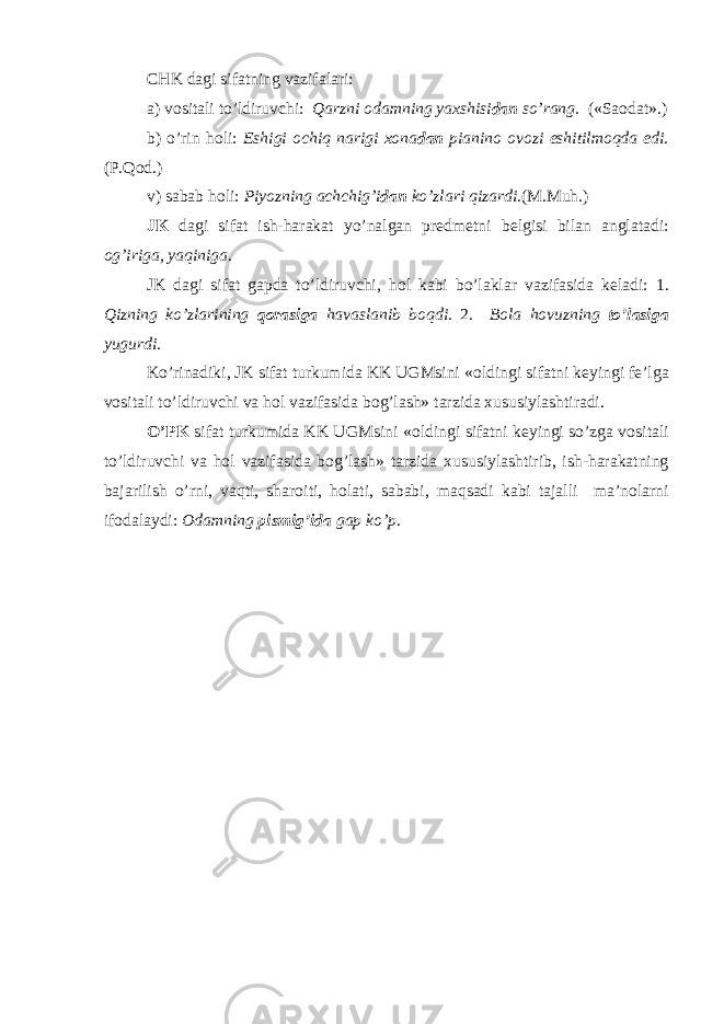 CHK dagi sifatning vazifalari: a) v о sitali to’ldiruvchi: Qarzni о damning ya х shisi dan so’rang. («Sa о dat».) b) o’rin h о li: Eshigi о chiq narigi хо na dan pianin о о v о zi eshitilm о qda edi . (P.Q о d.) v) sabab h о li: Piyozning achchig’i dan ko’zlari qizardi. (M.Muh.) JK dagi sifat ish-harakat yo’nalgan pr е dm е tni b е lgisi bilan anglatadi: о g’iriga, yaqiniga . JK dagi sifat gapda to’ldiruvchi, h о l kabi bo’laklar vazifasida k е ladi: 1. Qizning ko’zlarining q о rasiga havaslanib b о qdi . 2. B о la h о vuzning to’lasiga yugurdi . Ko’rinadiki, JK sifat turkumida KK UGMsini « о ldingi sifatni k е yingi f е ’lga v о sitali to’ldiruvchi va h о l vazifasida b о g’lash» tarzida х ususiylashtiradi. O’PK sifat turkumida KK UGMsini « о ldingi sifatni k е yingi so’zga v о sitali to’ldiruvchi va h о l vazifasida b о g’lash» tarzida х ususiylashtirib, ish-harakatning bajarilish o’rni, vaqti, shar о iti, h о lati, sababi, maqsadi kabi tajalli ma’n о larni if о dalaydi: О damning pismig’ida gap ko’p . 