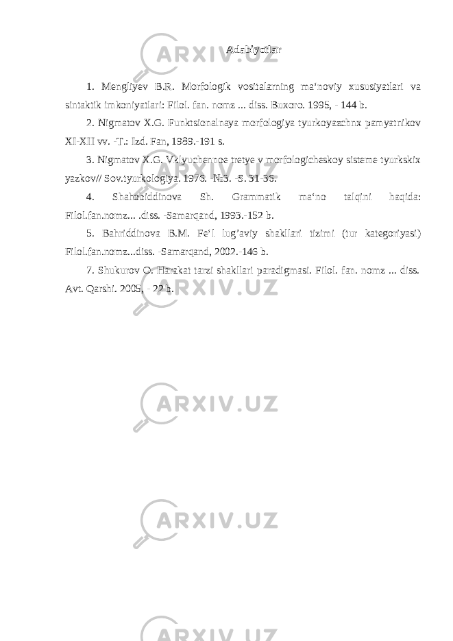 А d а biyotl а r 1. Mengliyev B.R. Morfologik vositalarning ma‘noviy xususiyatlari va sintaktik imkoniyatlari: Filol. fan. nomz ... diss. Buxoro. 1995, - 144 b. 2. Nigmatov X.G. Funktsionalnaya morfologiya tyurkoyazchnx pamyatnikov XI-XII vv. -T.: Izd. Fan, 1989.-191 s. 3. Nigmatov X.G. Vklyuchennoe tretye v morfologicheskoy sisteme tyurkskix yazkov// Sov.tyurkologiya. 1976. -№3. -S. 31-36. 4. Shahobiddinova Sh. Grammatik ma‘no talqini haqida: Filol.fan.nomz... .diss. -Samarqand, 1993.-152 b. 5 . Bahriddinova B.M. Fe‘l lug’aviy shakllari tizimi (tur kategoriyasi) Filol.fan.nomz...diss. -Samarqand, 2002.-146 b. 7 . Shukurov O. Harakat tarzi shakllari paradigmasi. Filol. fan. nomz ... diss. Avt. Qarshi. 2005, - 22 b. 