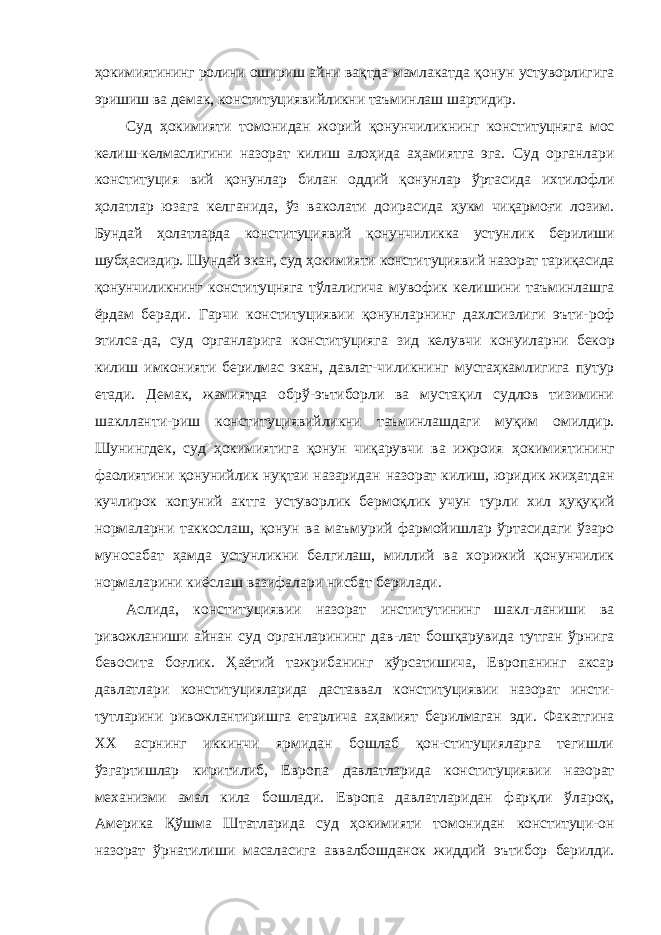 ҳокимиятининг ролини ошириш айни вақтда мамлакатда қонун устуворлигига эришиш ва демак, конституциявийликни таъминлаш шартидир. Суд ҳокимияти томонидан жорий қонунчиликнинг кон ституцняга мос келиш-келмаслигини назорат килиш алоҳида аҳамиятга эга. Суд органлари конституция вий қонунлар билан оддий қонунлар ўртасида ихтилофли ҳолатлар юзага келганида, ўз ваколати доирасида ҳукм чиқармоғи лозим. Бундай ҳолатларда конституциявий қонунчиликка устунлик берилиши шубҳасиздир. Шундай экан, суд ҳокимияти консти туциявий назорат тариқасида қонунчиликнинг конституцняга тўлалигича мувофик келишини таъминлашга ёрдам беради. Гарчи конституциявии қонунларнинг дахлсизлиги эъти- роф этилса-да, суд органларига конституцияга зид келувчи конуиларни бекор килиш имконияти берилмас экан, давлат- чиликнинг мустаҳкамлигига путур етади. Демак, жамиятда обрў-эътиборли ва мустақил судлов тизимини шаклланти- риш конституциявийликни таъминлашдаги муқим омилдир. Шунингдек, суд ҳокимиятига қонун чиқарувчи ва ижроия ҳокимиятининг фаолиятини қонунийлик нуқтаи назаридан назорат килиш, юридик жиҳатдан кучлирок копуний актга устуворлик бермоқлик учун турли хил ҳуқуқий нормаларни таккослаш, қонун ва маъмурий фармойишлар ўртасидаги ўзаро муносабат ҳамда устунликни белгилаш, миллий ва хорижий қонунчилик нормаларини киёслаш вазифалари нисбат берилади. Аслида, конституциявии назорат институтининг шакл-ланиши ва ривожланиши айнан суд органларининг дав-лат бошқарувида тутган ўрнига бевосита боғлик. Ҳаётий тажрибанинг кўрсатишича, Европанинг аксар давлатлари конституцияларида даставвал конституциявии назорат инсти- тутларини ривожлантиришга етарлича аҳамият берилмаган эди. Факатгина XX асрнинг иккинчи ярмидан бошлаб қон-ституцияларга тегишли ўзгартишлар киритилиб, Европа давлатларида конституциявии назорат механизми амал кила бошлади. Европа давлатларидан фарқли ўлароқ, Америка Қўшма Штатларида суд ҳокимияти томонидан конституци-он назорат ўрнатилиши масаласига аввалбошданок жиддий эътибор берилди. 