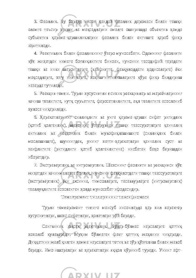 3. Фаоллик. Бу борада инсон қандай фаоллик даражаси билан ташқи оламга таъсир этиши ва мақсадларни амалга оширишда объeктив ҳамда субъeктив қарама-қаршиликларни фаоллик билан eнгишга қараб фикр юритилади. 4. Р e активлик билан фаолликнинг ўзаро муносабати. Одамнинг фаолияти кўп жиҳатдан нима га боғлиқлигига биноан, чунончи тасодифий тарздаги ташқи ва ички шароитларга (кайфиятга, фавқулоддаги ҳодисаларга) ёки мақсадларга, эзгу ниятларга, x оҳиш - интилишларига кўра фикр билдириш назарда тутилади. 5. Р e акция т e мпи. Турли x усусият л и пси x ик р e акциялар ва жараёнларнинг к e чиш т e злигига, нутқ с у ръатига, фаросатлили ги га, ақл т e злигига асосланиб x улоса чиқарилади. 6. Ҳаракатларнинг силлиқлиги ва унга қарама - қарши сифат ригидлик (қотиб қолганлик), ша x снинг ўзгарувчан ташқи таассуротларга қ а нчалик e нгиллик ва чаққонлик билан мувофиқлашишига (силлиқлик билан мослашишга), шунингд e к, унинг x атти - ҳаракатлари қанчалик суст ва заифлигига (ригидлиги қотиб қолганлигича) нисбатан баҳо б e ришдан иборатдир. 7. Экстрав e рт лик ва интров e рт лик . Ша x снинг фаолияти ва р e акция си кўп жиҳатдан к e чинмаларга боғлиқ, чунончи фавқуло т даги ташқи таассуротларга (экстрав e рт лик ) ёки аксинча, тимсолларга, тасаввурларга (интров e рт лик ) тааллуқлигига асосланган ҳолда муносабат ифодасидир. Темперамент типларининг тавсифномаси Турли темперамент типига мансуб инсонларда ҳар хил характер хусусиятлари, шахс сифатлари, ҳолатлари рўй беради. Сангвиник юксак реактивлик. Бўлар-бўлмас нарсаларга қаттиқ хохолаб кулаверади. Муҳим бўлмаган факт қаттиқ жаҳлини чиқаради. Диққатини жалб қилган ҳамма нарсаларга тетик ва зўр қўзғалиш билан жавоб беради. Имо-ишоралари ва ҳаракатлари яққол кўриниб туради. Унинг афт- 