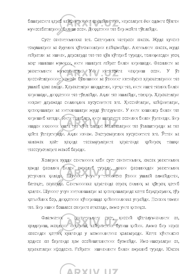 башарасига қараб кайфиятининг қандайлигини, нарсаларга ёки одамга бўлган муносабатларини билиш осон. Диққатини тез бир жойга тўплайди. Суст сензитивликка эга. Сезгирлик чегараси юксак. Жуда кучсиз товушларни ва ёруғлик қўзғовчиларни пайқамайди. Активлиги юксак, жуда ғайратли ва ишчан, дарсларда тез-тез қўл кўтариб туради, толиқмасдан узоқ вақт ишлаши мумкин, янги ишларга ғайрат билан киришади. Фаоллиги ва реактивлиги мувозанатли. Уни интизомга чақириш осон. У ўз ҳиссиётларининг намоён бўлишини ва ўзининг ихтиёрсиз ҳаракатларини тез ушлаб қола олади. Ҳаракатлари шиддатли, нутқи тез, янги ишга тезлик билан киришади, диққатини тез тўплайди. Ақли тез ишлайди, топқир. Ҳаракатлари ниҳоят даражада силлиқлик хусусиятига эга. Ҳиссиётлари, кайфиятлари, қизиқишлари ва интилишлари жуда ўзгарувчан. У янги кишилар билан тез киришиб кетади. Янги талаблар, янги шароитга осонлик билан ўрганади. Бир ишдан иккинчи ишга тез кўча олади. Малакаларни тез ўзлаштиради ва тез қайта ўзгартиради. Ақли ихчам. Экстровертлик хусусиятига эга. Ўтган ва келажак ҳаёт ҳақида тасаввурларига қараганда қуйироқ ташқи таассуротларга жавоб беради. Холерик худди сангвиник каби суст сензитивлик, юксак реактивлик ҳамда фаоллик билан ажралиб туради, лекин фаолликдан реактивлик устунлик қилади. Шунинг учун у тинимсиз ўзини ушлай олмайдиган, бетоқат, серзарда. Сангвиникка қараганда озроқ силлиқ ва қўпроқ қотиб қолган. Шунинг учун интилишлари ва қизиқишларида катта барқарорлик, зўр қатьийлик бор, диққатини кўчиришда қийинчиликка учрайди. Психик темпи тез. Бир ишни бошласа охирига етказади, аммо унга қизиқса. Флегматик – сензитивлиги суст, ҳиссий қўзгалувчанлиги оз, кулдириш, жаҳлини чиқариш, кайфиятини бузиш қийин. Аммо бир нарса юзасидан қаттиқ кулганда у вазминлигича қолаверади. Катта кўнгилсиз ҳодиса юз берганда ҳам осойишталигини бузмайди. Имо-ишоралари оз, ҳаракатлари ифодасиз. Ғайрати ишчанлиги билан ажралиб туради. Юксак 