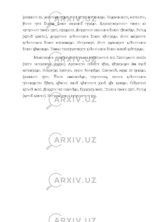 фаоллиги оз, реактивлигидан анча устунлик қилади. Чидамлилиги, матонати, ўзини тута билиш билан ажралиб туради. Ҳаракатларининг темпи ва нутқининг темпи суст, ифодасиз. Диққатини секинлик билан тўплайди. Ригид (қотиб қолган), диққатини қийинчилик билан кўчиради. Янги шароитга қийинчилик билан мослашади. Интроверт. Янги одамларга қийинчилик билан қўшилади. Ташқи таассуротларга қийинчилик билан жавоб қайтаради. Меланхолик – юксак сензитивлик хусусиятига эга. Сезгирлиги юксак (сезги чегаралари юқори). Арзимаган сабабга кўра, кўзларидан ёш оқиб кетаверади. Ниҳоятда аразчан, секин йи ғ лайди. Самимий, жуда оз кулади, фаоллиги суст. Ў зига ишонмайди, тортинчоқ, озгина қийинчилик ту ғ иладиган бўлса, қўлини ювиб қўлти ғ ига уриб қўя қолади. Ғайратсиз қатьий эмас. Диққати тез чал ғ ийди, барқарор эмас. Психик темпи суст. Ригид (қотиб қолган). Интроверт лик хусусиятига эга. 