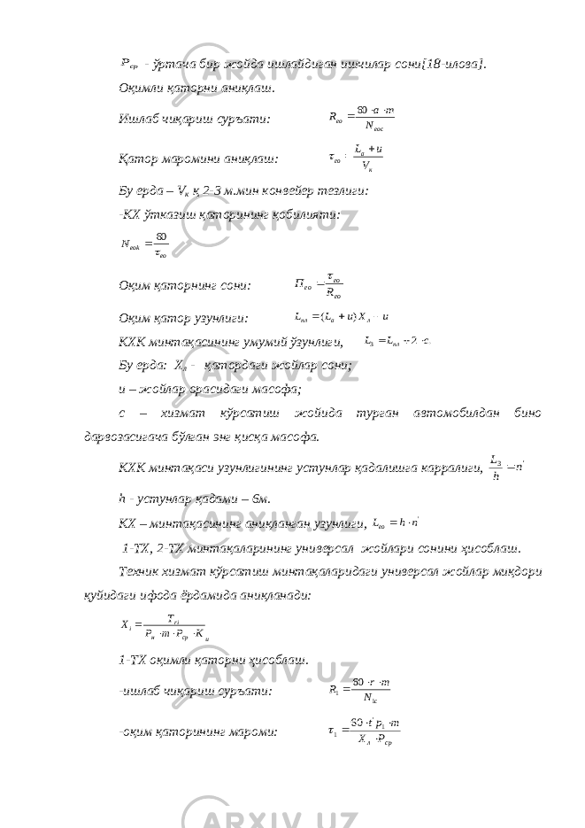 срР - ўртача бир жойда ишлайдиган ишчилар сони [18-илова] . Оқимли қаторни аниқлаш. Ишлаб чиқариш суръати: еос ео N т а R   60 Қатор маромини аниқлаш: к а ео V и L    Бу ерда – V к қ 2-3 м.мин конвейер тезлиги: -КХ ўтказиш қаторининг қобилияти: ео еоkN  60  Оқим қаторнинг сони: ео ео ео R П   Оқим қатор узунлиги: u Х u L L л а пл    ) ( КХК минтақасининг умумий ўзунлиги, . 2 3 с L L пл    Бу ерда: Х л - қатордаги жойлар сони; u – жойлар орасидаги масофа; с – хизмат кўрсатиш жойида турган автомобилдан бино дарвозасигача бўлган энг қисқа масофа. КХК минтақаси узунлигининг устунлар қадалишга карралиги, &#39; 3 n h L  h - устунлар қадами – 6м. КХ – минтақасининг аниқланган узунлиги, &#39;n h Lео   1-ТХ, 2-ТХ минтақаларининг универсал жойлари сонини ҳисоблаш. Техник хизмат кўрсатиш минтақаларидаги универсал жойлар миқдори қуйидаги ифода ёрдамида аниқланади: и ср н ri i К Р т Р Т Х     1-ТХ оқимли қаторни ҳисоблаш. -ишлаб чиқариш суръати: с N т r R 1 1 60    -оқим қаторининг мароми: ср л Р Х т рt     1&#39; 1 60  