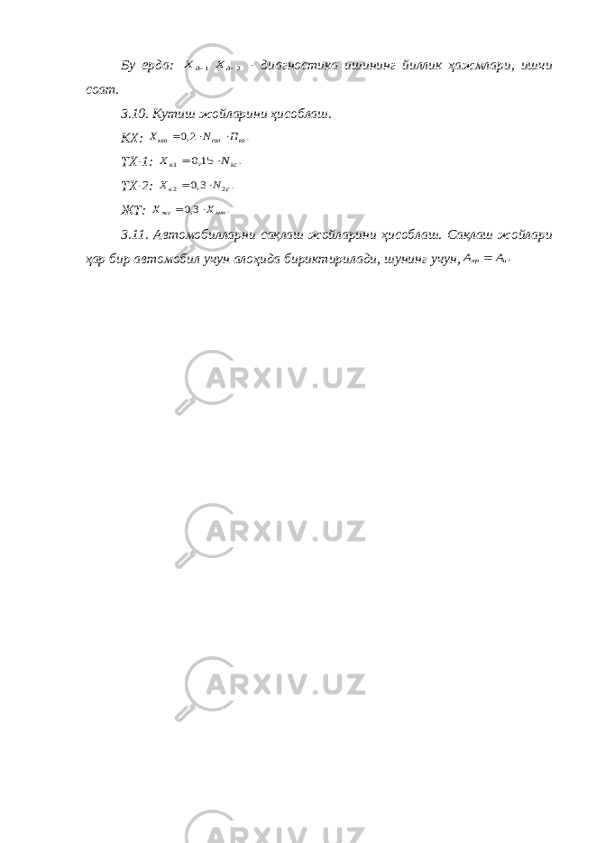Бу ерда: 1д Х 2д Х - диагностика ишининг йиллик ҳажмлари, ишчи соат. 3.10. Кутиш жойларини ҳисоблаш. КХ: . 2,0 ео сол кео П N Х    ТХ-1: . 15,0 1 1 с к N Х   ТХ-2: . 3,0 2 2 с к N Х   ЖТ: . 3,0 мт жг Х Х   3.11. Автомобилларни сақлаш жойларини ҳисоблаш. Сақлаш жойлари ҳар бир автомобил учун алоҳида бириктирилади, шунинг учун, .и хр А А  