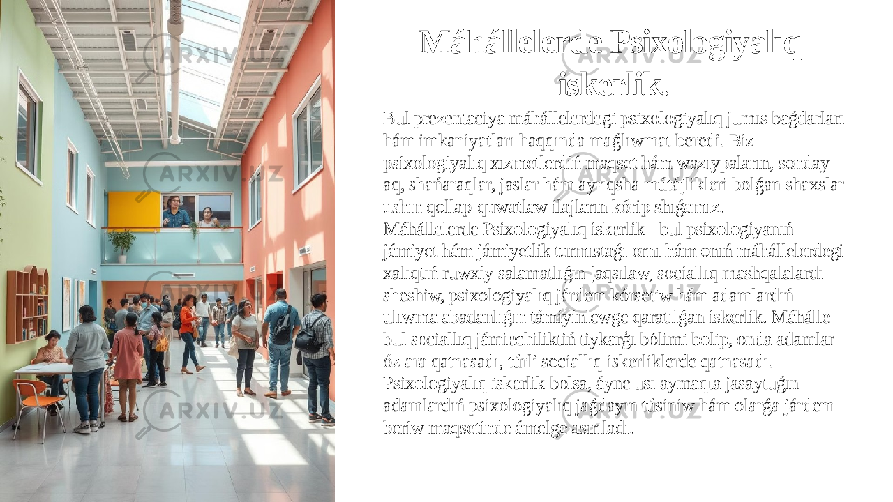 Máhállelerde Psixologiyalıq iskerlik. Bul prezentaciya máhállelerdegi psixologiyalıq jumıs baǵdarları hám imkaniyatları haqqında maǵlıwmat beredi. Biz psixologiyalıq xızmetlerdiń maqset hám wazıypaların, sonday- aq, shańaraqlar, jaslar hám ayrıqsha mútájlikleri bolǵan shaxslar ushın qollap-quwatlaw ilajların kórip shıǵamız. Máhállelerde Psixologiyalıq iskerlik - bul psixologiyanıń jámiyet hám jámiyetlik turmıstaǵı ornı hám onıń máhállelerdegi xalıqtıń ruwxiy salamatlıǵın jaqsılaw, sociallıq mashqalalardı sheshiw, psixologiyalıq járdem kórsetiw hám adamlardıń ulıwma abadanlıǵın támiyinlewge qaratılǵan iskerlik. Máhálle - bul sociallıq jámiechiliktiń tiykarģı bólimi bolip, onda adamlar óz ara qatnasadı, túrli sociallıq iskerliklerde qatnasadı. Psixologiyalıq iskerlik bolsa, áyne usı aymaqta jasaytuǵın adamlardıń psixologiyalıq jaǵdayın túsiniw hám olarǵa járdem beriw maqsetinde ámelge asırıladı. 