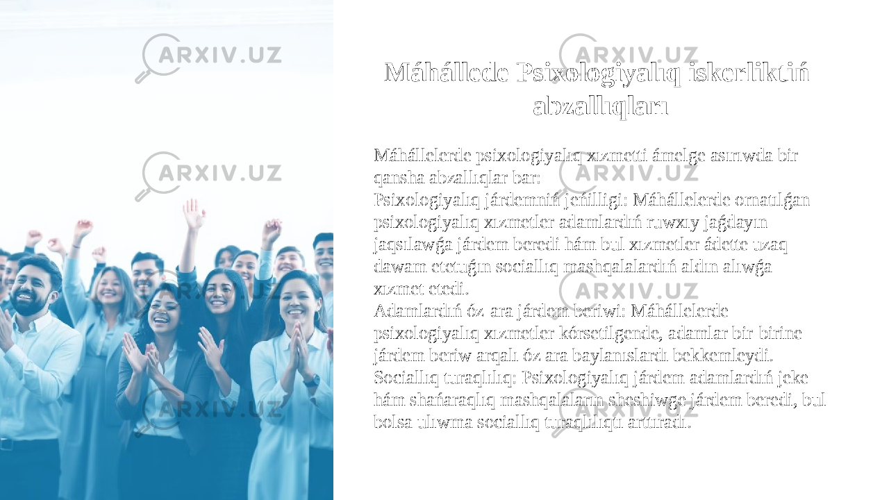 Máhállede Psixologiyalıq iskerliktiń abzallıqları Máhállelerde psixologiyalıq xızmetti ámelge asırıwda bir qansha abzallıqlar bar: Psixologiyalıq járdemniń jeńilligi: Máhállelerde ornatılǵan psixologiyalıq xızmetler adamlardıń ruwxıy jaǵdayın jaqsılawǵa járdem beredi hám bul xızmetler ádette uzaq dawam etetuǵın sociallıq mashqalalardıń aldın alıwǵa xızmet etedi. Adamlardıń óz-ara járdem beriwi: Máhállelerde psixologiyalıq xızmetler kórsetilgende, adamlar bir-birine járdem beriw arqalı óz ara baylanıslardı bekkemleydi. Sociallıq turaqlılıq: Psixologiyalıq járdem adamlardıń jeke hám shańaraqlıq mashqalaların sheshiwge járdem beredi, bul bolsa ulıwma sociallıq turaqlılıqtı arttıradı. 