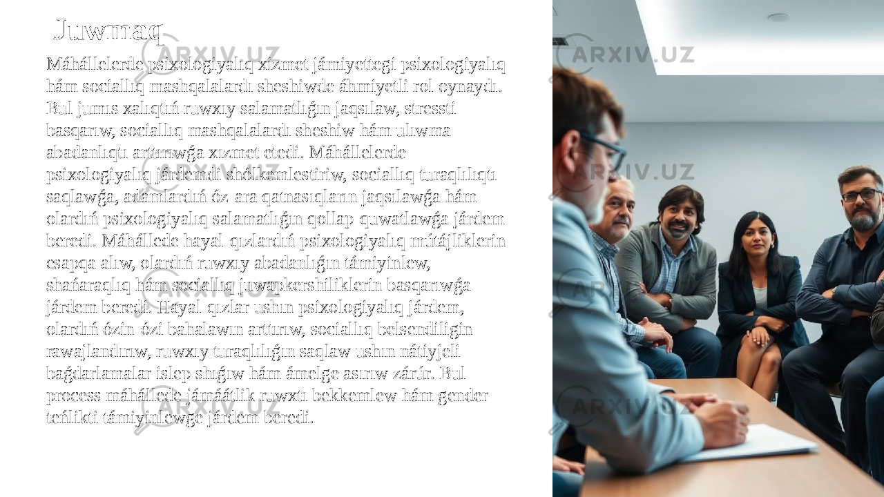 Máhállelerde psixologiyalıq xizmet jámiyettegi psixologiyalıq hám sociallıq mashqalalardı sheshiwde áhmiyetli rol oynaydı. Bul jumıs xalıqtıń ruwxıy salamatlıǵın jaqsılaw, stressti basqarıw, sociallıq mashqalalardı sheshiw hám ulıwma abadanlıqtı arttırıwǵa xızmet etedi. Máhállelerde psixologiyalıq járdemdi shólkemlestiriw, sociallıq turaqlılıqtı saqlawǵa, adamlardıń óz-ara qatnasıqların jaqsılawǵa hám olardıń psixologiyalıq salamatlıǵın qollap-quwatlawǵa járdem beredi. Máhállede hayal-qızlardıń psixologiyalıq mútájliklerin esapqa alıw, olardıń ruwxıy abadanlıǵın támiyinlew, shańaraqlıq hám sociallıq juwapkershiliklerin basqarıwǵa járdem beredi. Hayal-qızlar ushın psixologiyalıq járdem, olardıń ózin-ózi bahalawın arttırıw, sociallıq belsendiligin rawajlandırıw, ruwxıy turaqlılıǵın saqlaw ushın nátiyjeli baǵdarlamalar islep shıǵıw hám ámelge asırıw zárúr. Bul process máhállede jámáátlik ruwxtı bekkemlew hám gender teńlikti támiyinlewge járdem beredi. Juwmaq 