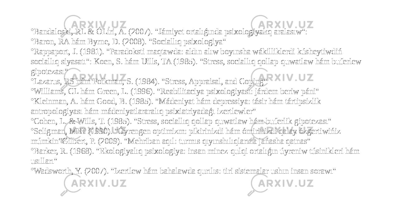 • Bandaloski, RL & ÓLiri, A. (2007). &#34;Jámiyet ortalıǵında psixologiyalıq aralasıw&#34;: • Baron, RA hám Byrne, D. (2008). &#34;Sociallıq psixologiya&#34; • Rappaport, J. (1981). &#34;Paradoksti maqtawda: aldın alıw boyınsha wákilliklerdi kúsheytiwdiń sociallıq siyasatı&#34;: Koen, S. hám Uills, TA (1985). &#34;Stress, sociallıq qollap-quwatlaw hám buferlew gipotezası&#34; • Lazarus, RS hám Folkman, S. (1984). &#34;Stress, Appraisal, and Coping&#34; • Williams, CL hám Green, L. (1996). &#34;Reabilitaciya psixologiyası: járdem beriw páni&#34; • Kleinman, A. hám Good, B. (1985). &#34;Mádeniyat hám depressiya: tásir hám tártipsizlik antropologiyası hám mádeniyatlararalıq psixiatriyadaǵı izertlewler&#34; • Cohen, L. & Wills, T. (1985). &#34;Stress, sociallıq qollap-quwatlaw hám buferlik gipotezası&#34; • Seligman, MEP (1990). &#34;Óyrengen optimizm: pikirinizdi hám ómirinizdi qalay ózgertiwińiz múmkin“Gilbert, P. (2009). &#34;Mehriban aqıl: turmıs qıyınshılıqlarına jańasha qatnas&#34; • Barker, R. (1968). &#34;Ekologiyalıq psixologiya: insan minez-qulqi ortalıǵın úyreniw túsinikleri hám usılları&#34; • Wadsworth, Y. (2007). &#34;Izertlew hám bahalawda qurılıs: tiri sistemalar ushın insan sorawı&#34; 