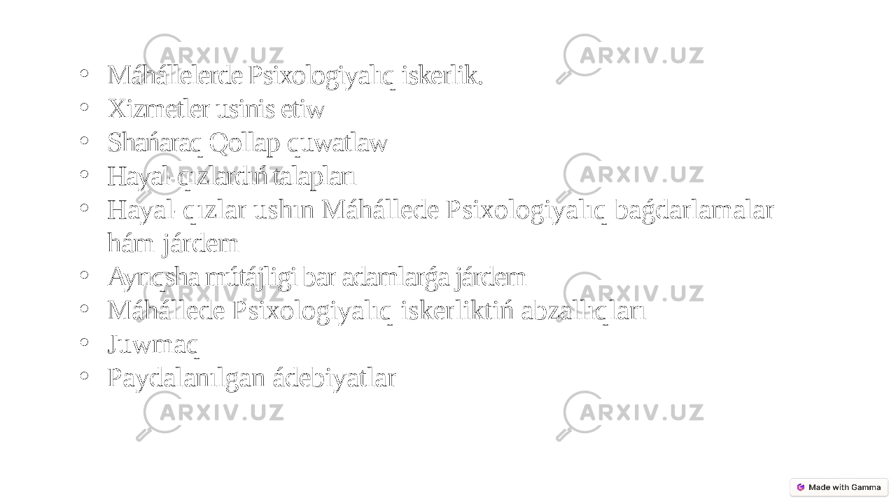 • Máhállelerde Psixologiyalıq iskerlik. • Xizmetler usinis etiw • Shańaraq Qollap-quwatlaw • Hayal-qızlardıń talapları • Hayal-qızlar ushın Máhállede Psixologiyalıq baǵdarlamalar hám járdem • Ayrıqsha mútájligi bar adamlarǵa járdem • Máhállede Psixologiyalıq iskerliktiń abzallıqları • Juwmaq • Paydalanılgan ádebiyatlar 