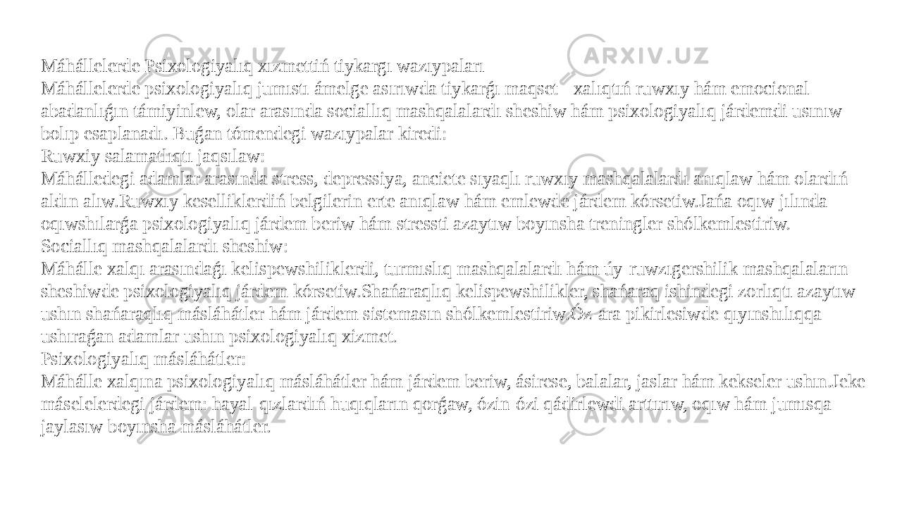 Máhállelerde Psixologiyalıq xızmettiń tiykargı wazıypaları Máhállelerde psixologiyalıq jumıstı ámelge asırıwda tiykarǵı maqset - xalıqtıń ruwxıy hám emocional abadanlıǵın támiyinlew, olar arasında sociallıq mashqalalardı sheshiw hám psixologiyalıq járdemdi usınıw bolıp esaplanadı. Buǵan tómendegi wazıypalar kiredi: Ruwxiy salamatlıqtı jaqsılaw: Máhálledegi adamlar arasında stress, depressiya, anciete sıyaqlı ruwxıy mashqalalardı anıqlaw hám olardıń aldın alıw.Ruwxıy keselliklerdiń belgilerin erte anıqlaw hám emlewde járdem kórsetiw.Jańa oqıw jılında oqıwshılarǵa psixologiyalıq járdem beriw hám stressti azaytıw boyınsha treningler shólkemlestiriw. Sociallıq mashqalalardı sheshiw: Máhálle xalqı arasındaǵı kelispewshiliklerdi, turmıslıq mashqalalardı hám úy-ruwzıgershilik mashqalaların sheshiwde psixologiyalıq járdem kórsetiw.Shańaraqlıq kelispewshilikler, shańaraq ishindegi zorlıqtı azaytıw ushın shańaraqlıq másláhátler hám járdem sistemasın shólkemlestiriw.Óz-ara pikirlesiwde qıyınshılıqqa ushıraǵan adamlar ushın psixologiyalıq xizmet. Psixologiyalıq másláhátler: Máhálle xalqına psixologiyalıq másláhátler hám járdem beriw, ásirese, balalar, jaslar hám kekseler ushın.Jeke máselelerdegi járdem: hayal-qızlardıń huqıqların qorǵaw, ózin-ózi qádirlewdi arttırıw, oqıw hám jumısqa jaylasıw boyınsha másláhátler. 