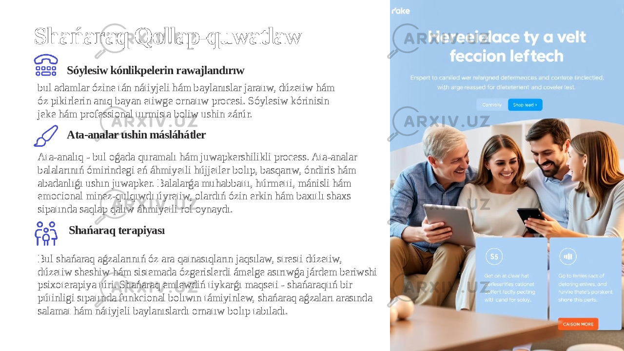 Shańaraq Qollap-quwatlaw Sóylesiw kónlikpelerin rawajlandırıw Ata-analar ushin másláhátler Shańaraq terapiyasıbul adamlar ózine tán nátiyjeli hám baylanıslar jaratıw, dúzetiw hám óz pikirlerin anıq bayan etiwge ornatıw procesi. Sóylesiw kórinisin jeke hám professional turmista boliw ushin zárúr. Ata-analıq - bul oǵada quramalı hám juwapkershilikli process. Ata-analar balalarınıń ómirindegi eń áhmiyetli hújjetler bolıp, basqarıw, óndiris hám abadanlıǵı ushın juwapker. Balalarǵa muhabbattı, húrmetti, mánisli hám emocional minez-qulqıwdı úyretiw, olardıń ózin erkin hám baxıtlı shaxs sipatında saqlap qalıw áhmiyetli rol oynaydı. Bul shańaraq aǵzalarınıń óz ara qatnasıqların jaqsılaw, stresti dúzetiw, dúzetiw sheshiw hám sistemada ózgerislerdi ámelge asırıwǵa járdem beriwshi psixoterapiya túri. Shańaraq emlewdiń tiykarǵı maqseti - shańaraqtıń bir pútinligi sıpatında funkcional bolıwın támiyinlew, shańaraq aǵzaları arasında salamat hám nátiyjeli baylanıslardı ornatıw bolıp tabıladı. 