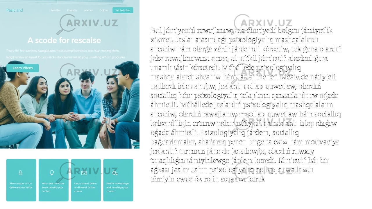 Bul jámiyettiń rawajlanıwında áhmiyetli bolgan jámiyetlik xizmet. Jaslar arasındaǵı psixologiyalıq mashqalalardı sheshiw hám olarǵa zárúr járdemdi kórsetiw, tek ǵana olardıń jeke rawajlanıwına emes, al pútkil jámiettiń abadanlıǵına unamlı tásir kórsetedi. Máhállede psixologiyalıq mashqalalardı sheshiw hám jaslar menen islesiwde nátiyjeli usıllardı islep shıǵıw, jaslardı qollap-quwatlaw, olardıń sociallıq hám psixologiyalıq talapların qanaatlandırıw oǵada áhmietli. Máhállede jaslardıń psixologiyalıq mashqalaların sheshiw, olardıń rawajlanıwın qollap-quwatlaw hám sociallıq belsendiligin arttırıw ushın nátiyjeli qatnaslardı islep shıǵıw oǵada áhmietli. Psixologiyalıq járdem, sociallıq baǵdarlamalar, shańaraq penen birge islesiw hám motivaciya jaslardıń turmısın jáne de jaqsılawǵa, olardıń ruwxıy turaqlılıǵın támiyinlewge járdem beredi. Jámiettiń hár bir aǵzası jaslar ushın psixologiyalıq qollap-quwatlawdı támiyinlewde óz rolin atqarıwı kerek 