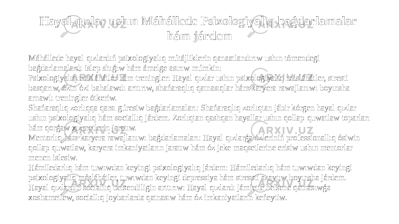 Hayal-qızlar ushın Máhállede Psixologiyalıq baǵdarlamalar hám járdem Máhállede hayal-qızlardıń psixologiyalıq mútájliklerin qanaatlandırıw ushın tómendegi baǵdarlamalardı islep shıǵıw hám ámelge asırıw múmkin: Psixologiyalıq másláhátler hám treningler: Hayal-qızlar ushın psixologiyalıq másláhátler, stresti basqarıw, ózin-ózi bahalawdı arttırıw, shańaraqlıq qatnasıqlar hám karyera rawajlanıwı boyınsha arnawlı treningler ótkeriw. Shańaraqlıq zorlıqqa qarsı gúresiw baǵdarlamaları: Shańaraqlıq zorlıqtan jábir kórgen hayal-qızlar ushın psixologiyalıq hám sociallıq járdem. Zorlıqtan qashqan hayallar ushın qollap-quwatlaw toparları hám qorǵaw xızmetlerin jaratıw. Mentorlıq hám karyera rawajlanıwı baǵdarlamaları: Hayal-qızlarǵa ózleriniń professionallıq ósiwin qollap-quwatlaw, karyera imkaniyatların jaratıw hám óz jeke maqsetlerine erisiw ushın mentorlar menen islesiw. Hámiledarlıq hám tuwıwdan keyingi psixologiyalıq járdem: Hámiledarlıq hám tuwıwdan keyingi psixologiyalıq másláhátler, tuwıwdan keyingi depressiya hám stressti azaytıw boyınsha járdem. Hayal-qızlardıń sociallıq belsendiligin arttırıw: Hayal-qızlardı jámiette belsene qatnasıwǵa xoshametlew, sociallıq joybarlarda qatnasıw hám óz imkaniyatların keńeytiw. 