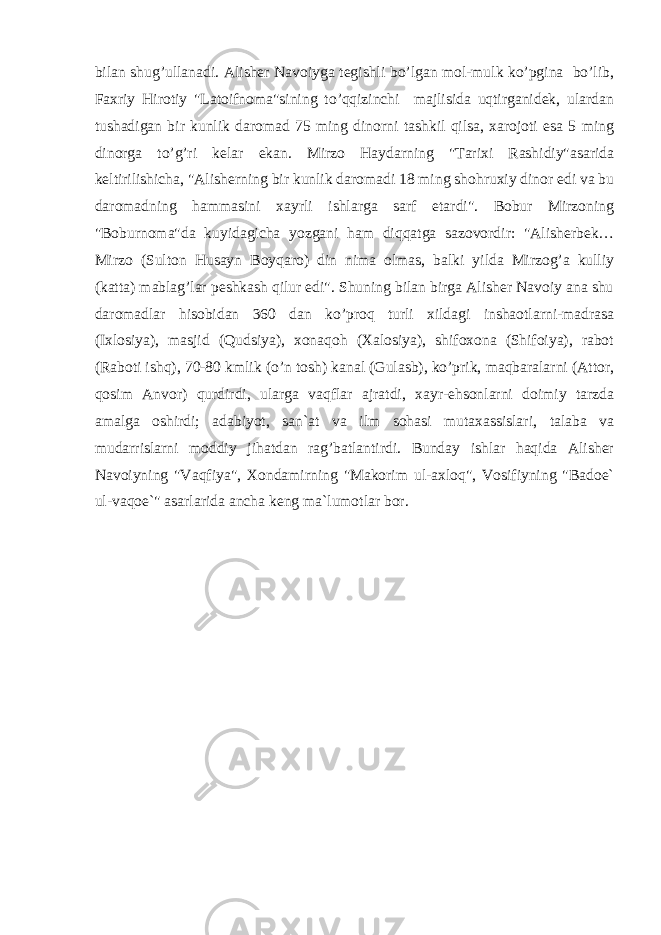 bilan shug’ullanadi. Alisher Navoiyga tegishli bo’lgan mol-mulk ko’pgina bo’lib, Faxriy Hirotiy &#34;Latoifnoma&#34;sining to’qqizinchi majlisida uqtirganidek, ulardan tushadigan bir kunlik daromad 75 ming dinorni tashkil qilsa, xarojoti esa 5 ming dinorga to’g’ri kelar ekan. Mirzo Haydarning &#34;Tarixi Rashidiy&#34;asarida keltirilishicha, &#34;Alisherning bir kunlik daromadi 18 ming shohruxiy dinor edi va bu daromadning hammasini xayrli ishlarga sarf etardi&#34;. Bobur Mirzoning &#34;Boburnoma&#34;da kuyidagicha yozgani ham diqqatga sazovordir: &#34;Alisherbek… Mirzo (Sulton Husayn Boyqaro) din nima olmas, balki yilda Mirzog’a kulliy (katta) mablag’lar peshkash qilur edi&#34;. Shuning bilan birga Alisher Navoiy ana shu daromadlar hisobidan 360 dan ko’proq turli xildagi inshaotlarni-madrasa (Ixlosiya), masjid (Qudsiya), xonaqoh (Xalosiya), shifoxona (Shifoiya), rabot (Raboti ishq), 70-80 kmlik (o’n tosh) kanal (Gulasb), ko’prik, maqbaralarni (Attor, qosim Anvor) qurdirdi, ularga vaqflar ajratdi, xayr-ehsonlarni doimiy tarzda amalga oshirdi; adabiyot, san`at va ilm sohasi mutaxassislari, talaba va mudarrislarni moddiy jihatdan rag’batlantirdi. Bunday ishlar haqida Alisher Navoiyning &#34;Vaqfiya&#34;, Xondamirning &#34;Makorim ul-axloq&#34;, Vosifiyning &#34;Badoe` ul-vaqoe`&#34; asarlarida ancha keng ma`lumotlar bor. 