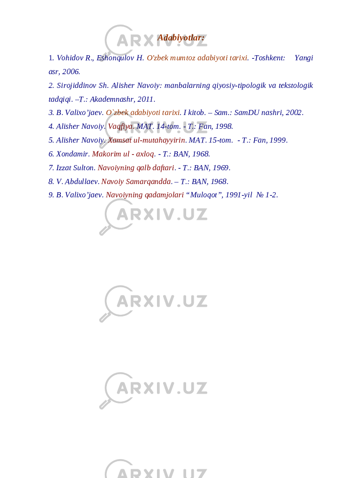 Adabiyotlar : 1. Vohidov R., Eshonqulov H. O&#39;zbek mumtoz adabiyoti tarixi . -Toshkent: Yangi asr, 2006. 2. Sirojiddinov Sh. Alisher Navoiy: manbalarning qiyosiy-tipologik va tekstologik tadqiqi. –T.: Akademnashr, 2011. 3. B. Valixo’jaev. O`zbek adabiyoti tarixi . I kitob. – Sam.: SamDU nashri, 2002. 4. Alisher Navoiy. Vaqfiya. MAT. 14-tom. - T.: Fan, 19 98. 5. Alisher Navoiy. Xamsat ul-mutahayyirin . MAT. 15-tom. - T.: Fan, 19 99. 6. Xondamir. Makorim ul - axloq . - T.: BAN, 1968. 7. Izzat Sulton. Navoiyning qalb daftari . - T.: BAN, 1969. 8. V. Abdullaev. Navoiy Samarqandda . – T.: BAN, 1968. 9. B. Valixo’jaev. Navoiyning qadamjolari “Muloqot”, 1991-yil № 1-2. 