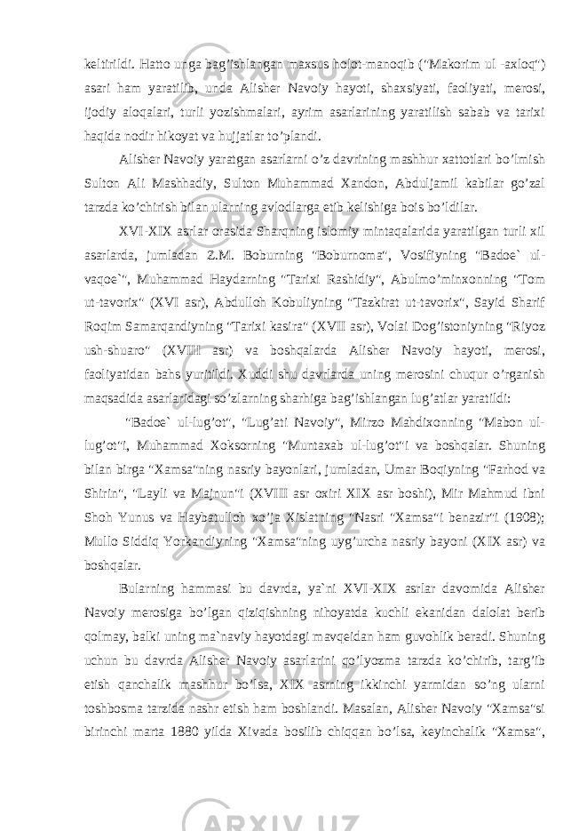 keltirildi. Hatto unga bag’ishlangan maxsus holot-manoqib (&#34;Makorim ul -axloq&#34;) asari ham yaratilib, unda Alisher Navoiy hayoti, shaxsiyati, faoliyati, merosi, ijodiy aloqalari, turli yozishmalari, ayrim asarlarining yaratilish sabab va tarixi haqida nodir hikoyat va hujjatlar to’plandi. Alisher Navoiy yaratgan asarlarni o’z davrining mashhur xattotlari bo’lmish Sulton Ali Mashhadiy, Sulton Muhammad Xandon, Abduljamil kabilar go’zal tarzda ko’chirish bilan ularning avlodlarga etib kelishiga bois bo’ldilar. XVI-XIX asrlar orasida Sharqning islomiy mintaqalarida yaratilgan turli xil asarlarda, jumladan Z.M. Boburning &#34;Boburnoma&#34;, Vosifiyning &#34;Badoe` ul- vaqoe`&#34;, Muhammad Haydarning &#34;Tarixi Rashidiy&#34;, Abulmo’minxonning &#34;Tom ut-tavorix&#34; (XVI asr), Abdulloh Kobuliyning &#34;Tazkirat ut-tavorix&#34;, Sayid Sharif Roqim Samarqandiyning &#34;Tarixi kasira&#34; (XVII asr), Volai Dog’istoniyning &#34;Riyoz ush-shuaro&#34; (XVIII asr) va boshqalarda Alisher Navoiy hayoti, merosi, faoliyatidan bahs yuritildi. Xuddi shu davrlarda uning merosini chuqur o’rganish maqsadida asarlaridagi so’zlarning sharhiga bag’ishlangan lug’atlar yaratildi: &#34;Badoe` ul-lug’ot&#34;, &#34;Lug’ati Navoiy&#34;, Mirzo Mahdixonning &#34;Mabon ul- lug’ot&#34;i, Muhammad Xoksorning &#34;Muntaxab ul-lug’ot&#34;i va boshqalar. Shuning bilan birga &#34;Xamsa&#34;ning nasriy bayonlari, jumladan, Umar Boqiyning &#34;Farhod va Shirin&#34;, &#34;Layli va Majnun&#34;i (XVIII asr oxiri XIX asr boshi), Mir Mahmud ibni Shoh Yunus va Haybatulloh xo’ja Xislatning &#34;Nasri &#34;Xamsa&#34;i benazir&#34;i (1908); Mullo Siddiq Yorkandiyning &#34;Xamsa&#34;ning uyg’urcha nasriy bayoni (XIX asr) va boshqalar. Bularning hammasi bu davrda, ya`ni XVI-XIX asrlar davomida Alisher Navoiy merosiga bo’lgan qiziqishning nihoyatda kuchli ekanidan dalolat berib qolmay, balki uning ma`naviy hayotdagi mavqeidan ham guvohlik beradi. Shuning uchun bu davrda Alisher Navoiy asarlarini qo’lyozma tarzda ko’chirib, targ’ib etish qanchalik mashhur bo’lsa, XIX asrning ikkinchi yarmidan so’ng ularni toshbosma tarzida nashr etish ham boshlandi. Masalan, Alisher Navoiy &#34;Xamsa&#34;si birinchi marta 1880 yilda Xivada bosilib chiqqan bo’lsa, keyinchalik &#34;Xamsa&#34;, 