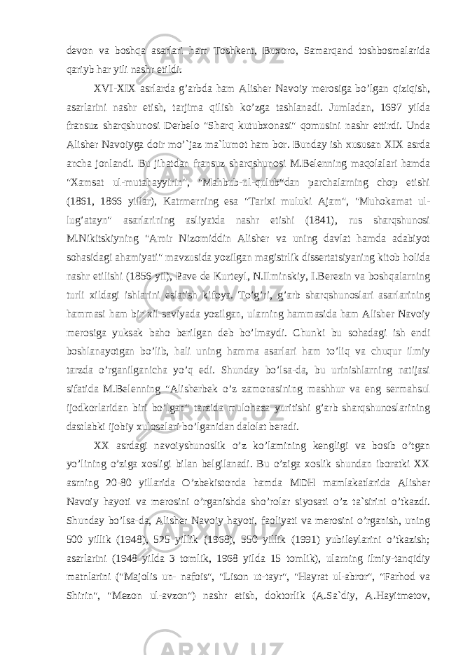 devon va boshqa asarlari ham Toshkent, Buxoro, Samarqand toshbosmalarida qariyb har yili nashr etildi. XVI-XIX asrlarda g’arbda ham Alisher Navoiy merosiga bo’lgan qiziqish, asarlarini nashr etish, tarjima qilish ko’zga tashlanadi. Jumladan, 1697 yilda fransuz sharqshunosi Derbelo &#34;Sharq kutubxonasi&#34; qomusini nashr ettirdi. Unda Alisher Navoiyga doir mo’`jaz ma`lumot ham bor. Bunday ish xususan XIX asrda ancha jonlandi. Bu jihatdan fransuz sharqshunosi M.Belenning maqolalari hamda &#34;Xamsat ul-mutahayyirin&#34;, &#34;Mahbub-ul-qulub&#34;dan parchalarning chop etishi (1861, 1866 yillar), Katrmerning esa &#34;Tarixi muluki Ajam&#34;, &#34;Muhokamat ul- lug’atayn&#34; asarlarining asliyatda nashr etishi (1841), rus sharqshunosi M.Nikitskiyning &#34;Amir Nizomiddin Alisher va uning davlat hamda adabiyot sohasidagi ahamiyati&#34; mavzusida yozilgan magistrlik dissertatsiyaning kitob holida nashr etilishi (1856 yil), Pave de Kurteyl, N.Ilminskiy, I.Berezin va boshqalarning turli xildagi ishlarini eslatish kifoya. To’g’ri, g’arb sharqshunoslari asarlarining hammasi ham bir xil saviyada yozilgan, ularning hammasida ham Alisher Navoiy merosiga yuksak baho berilgan deb bo’lmaydi. Chunki bu sohadagi ish endi boshlanayotgan bo’lib, hali uning hamma asarlari ham to’liq va chuqur ilmiy tarzda o’rganilganicha yo’q edi. Shunday bo’lsa-da, bu urinishlarning natijasi sifatida M.Belenning &#34;Alisherbek o’z zamonasining mashhur va eng sermahsul ijodkorlaridan biri bo’lgan&#34; tarzida mulohaza yuritishi g’arb sharqshunoslarining dastlabki ijobiy xulosalari bo’lganidan dalolat beradi. XX asrdagi navoiyshunoslik o’z ko’lamining kengligi va bosib o’tgan yo’lining o’ziga xosligi bilan belgilanadi. Bu o’ziga xoslik shundan iboratki XX asrning 20-80 yillarida O’zbekistonda hamda MDH mamlakatlarida Alisher Navoiy hayoti va merosini o’rganishda sho’rolar siyosati o’z ta`sirini o’tkazdi. Shunday bo’lsa-da, Alisher Navoiy hayoti, faoliyati va merosini o’rganish, uning 500 yillik (1948), 525 yillik (1968), 550 yillik (1991) yubileylarini o’tkazish; asarlarini (1948 yilda 3 tomlik, 1968 yilda 15 tomlik), ularning ilmiy-tanqidiy matnlarini (&#34;Majolis un- nafois&#34;, &#34;Lison ut-tayr&#34;, &#34;Hayrat ul-abror&#34;, &#34;Farhod va Shirin&#34;, &#34;Mezon ul-avzon&#34;) nashr etish, doktorlik (A.Sa`diy, A.Hayitmetov, 