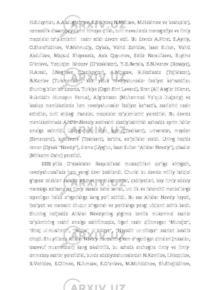 H.Sulaymon, A.Abdug’afurov, S.Erkinov, N.Mallaev, M.Hakimov va boshqalar), nomzodlik dissertatsiyalarini himoya qilish, turli mavzularda monografiya va ilmiy maqolalar to’plamlarini nashr etish davom etdi. Bu davrda A.Fitrat, S.Ayniy, O.Sharafiddinov, V.Mahmudiy, Oybek, Vohid Zohidov, Izzat Sulton, Vohid Abdullaev, Maqsud Shayxzoda, Aziz Qayumov, Saida Narzullaeva, Suyima G’anieva, Yoqubjon Ishoqov (O’zbekiston), Y.E.Bertels, S.N.Ivanov (Rossiya), H.Arasli, J.Nag’ieva (Ozarboyjon), A.Mirzoev, R.Hodizoda (Tojikiston), B.Karriev (Turkmaniston) kabi yetuk navoiyshunoslar faoliyat ko’rsatdilar. Shuning bilan bir qatorda, Turkiya (Ogoh Sirri Levend), Eron (Ali Asg’ar Hikmat, Rukniddin Humoyun Farrux), Afg’oniston (Muhammad Ya`qub Juzjoniy) va boshqa mamlakatlarda ham navoiyshunoslar faoliyat ko’rsatib, asarlarini nashr ettirdilar, turli xildagi risolalar, maqolalar to’plamlarini yaratdilar. Bu davrda mamlakatimizda Alisher Navoiy xotirasini abadiylashtirish sohasida ayrim ishlar amalga oshirildi. Uning nomi bilan teatr (Toshkent), universitet, maydon (Samarqand), kutubxona (Toshkent), ko’cha, xo’jaliklar ataldi. Uning haqida roman (Oybek &#34;Navoiy&#34;), drama (Uyg’un, Izzat Sulton &#34;Alisher Navoiy&#34;), qissalar (Mirkarim Osim) yaratildi. 1991-yilda O’zbekiston Respublikasi mustaqillikni qo’lga kiritgach, navoiyshunoslikda ham yangi davr boshlandi. Chunki bu davrda milliy istiqlol g’oyasi talablari asosida xalq va mamlakat tarixi, qadriyatlari, boy ilmiy-adabiy merosiga xolisona va ilmiy asosda baho berish, uni ilk va ishonchli manba`larga tayanilgan holda o’rganishga keng yo’l ochildi. Bu esa Alisher Navoiy hayoti, faoliyati va merosini chuqur o’rganish va yoritishga yangi ufqlarni ochib berdi. Shuning natijasida Alisher Navoiyning yigirma tomlik mukammal asarlar to’plamining nashri amalga oshirilmoqda, ilgari nashr qilinmagan &#34;Munojot&#34;, &#34;Siroj ul-muslimin&#34;, &#34;Badoe` ul-bidoya&#34;, &#34;Navodir un-nihoya&#34; asarlari bosilib chiqdi. Shu yillarda Alisher Navoiy merosining kam o’rganilgan qirralari (masalan, tasavvuf muammolari) keng tekshirilib, bu sohada anchagina ilmiy va ilmiy- ommabop asarlar yaratildiki, bunda adabiyotshunoslardan N.Komilov, I.Haqqulov, R.Vohidov, S.Olimov, N.Jumaev, S.G’anieva, M.Muhiddinov, Sh.Sirojiddinov, 