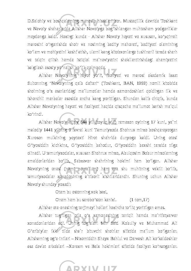 D.Salohiy va boshqalarning munosib hissalari bor. Mustaqillik davrida Toshkent va Navoiy shaharlarida Alisher Navoiyga bag’ishlangan muhtasham yodgorliklar maydonga keldi. Hozirgi kunda - Alisher Navoiy hayoti va xususan, ko’pqirrali merosini o’rganishda shoir va nosirning badiiy mahorati, badiiyati olamining ko’lam va mohiyatini kashf etish, ularni keng kitobxonlarga tushinarli tarzda sharh va talqin qilish hamda istiqlol ma`naviyatini shakllantirishdagi ahamiyatini belgilash asosiy yo’nalish bo’lib qolmoqda. Alisher Navoiyning hayot yo’li, faoliyati va merosi akademik Izzat Sultonning &#34;Navoiyning qalb daftari&#34; (Toshkent, BAN, 1969) nomli kitobida shoirning o’z asarlaridagi ma`lumotlar hamda zamondoshlari qoldirgan ilk va ishonchli manbalar asosida ancha keng yoritilgan. Shundan kelib chiqib, bunda Alisher Navoiyning hayoti va faoliyati haqida qisqacha ma`lumot berish ma`qul ko’rindi. Alisher Navoiy hijriy 844 yil (tovuq yili) ramazon oyining 17 kuni, ya`ni melodiy 1441 yilning 9 fevral kuni Temuriyzoda Shohrux mirzo boshqarayotgan Xuroson mulkining poytaxti Hirot shahrida dunyoga keldi. Uning otasi G’iyosiddin kichkina, G’iyosiddin bahodur, G’iyosiddin baxshi tarzida tilga olinadi. U temuriyzodalar, xususan Shohrux mirzo, Abulqosim Bobur mirzolarning amaldorlaridan bo’lib, Sabzavor shahrining hokimi ham bo’lgan. Alisher Navoiyning onasi (nomi noma`lum) ham ana shu muhitning vakili bo’lib, temuriyzodalar xonadonining e`tiborli kishilaridandir. Shuning uchun Alisher Navoiy shunday yozadi: Otam bu ostonning xok bezi, Onam ham bu sarobo’ston kanizi. (1-tom,17) Alisher ota-onasining tarjimayi hollari hozircha to’liq yoritilgan emas. Alisher tug’ilgan oila o’z zamonasining taniqli hamda ma`rifatparvar xonadonlaridan edi. Uning tog’alari Mir Said Kobuliy va Muhammad Ali G’aribiylar ikki tilda she`r bituvchi shoirlar sifatida ma`lum bo’lganlar. Alisherning og’a-inilari – Nizomiddin Shayx Bahlul va Darvesh Ali ko’kaldoshlar esa davlat arboblari –Xorazm va Balx hokimlari sifatida faoliyat ko’rsatganlar. 