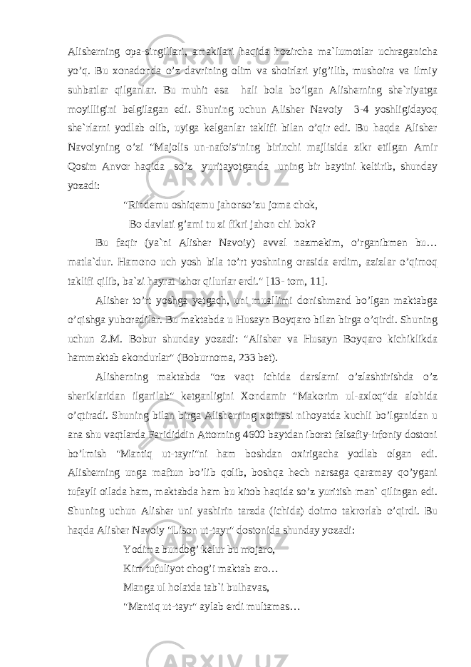 Alisherning opa-singillari, amakilari haqida hozircha ma`lumotlar uchraganicha yo’q. Bu xonadonda o’z davrining olim va shoirlari yig’ilib, mushoira va ilmiy suhbatlar qilganlar. Bu muhit esa hali bola bo’lgan Alisherning she`riyatga moyilligini belgilagan edi. Shuning uchun Alisher Navoiy 3-4 yoshligidayoq she`rlarni yodlab olib, uyiga kelganlar taklifi bilan o’qir edi. Bu haqda Alisher Navoiyning o’zi &#34;Majolis un-nafois&#34;ning birinchi majlisida zikr etilgan Amir Qosim Anvor haqida so’z yuritayotganda uning bir baytini keltirib, shunday yozadi: &#34;Rindemu oshiqemu jahonso’zu joma chok, Bo davlati g’ami tu zi fikri jahon chi bok? Bu faqir (ya`ni Alisher Navoiy) avval nazmekim, o’rganibmen bu… matla`dur. Hamono uch yosh bila to’rt yoshning orasida erdim, azizlar o’qimoq taklifi qilib, ba`zi hayrat izhor qilurlar erdi.&#34; [13- tom, 11]. Alisher to’rt yoshga yetgach, uni muallimi donishmand bo’lgan maktabga o’qishga yuboradilar. Bu maktabda u Husayn Boyqaro bilan birga o’qirdi. Shuning uchun Z.M. Bobur shunday yozadi: &#34;Alisher va Husayn Boyqaro kichiklikda hammaktab ekondurlar&#34; (Boburnoma, 233 bet). Alisherning maktabda &#34;oz vaqt ichida darslarni o’zlashtirishda o’z sheriklaridan ilgarilab&#34; ketganligini Xondamir &#34;Makorim ul-axloq&#34;da alohida o’qtiradi. Shuning bilan birga Alisherning xotirasi nihoyatda kuchli bo’lganidan u ana shu vaqtlarda Farididdin Attorning 4600 baytdan iborat falsafiy-irfoniy dostoni bo’lmish &#34;Mantiq ut-tayri&#34;ni ham boshdan oxirigacha yodlab olgan edi. Alisherning unga maftun bo’lib qolib, boshqa hech narsaga qaramay qo’ygani tufayli oilada ham, maktabda ham bu kitob haqida so’z yuritish man` qilingan edi. Shuning uchun Alisher uni yashirin tarzda (ichida) doimo takrorlab o’qirdi. Bu haqda Alisher Navoiy &#34;Lison ut-tayr&#34; dostonida shunday yozadi: Yodima bundog’ kelur bu mojaro, Kim tufuliyot chog’i maktab aro… Manga ul holatda tab`i bulhavas, &#34;Mantiq ut-tayr&#34; aylab erdi multamas… 