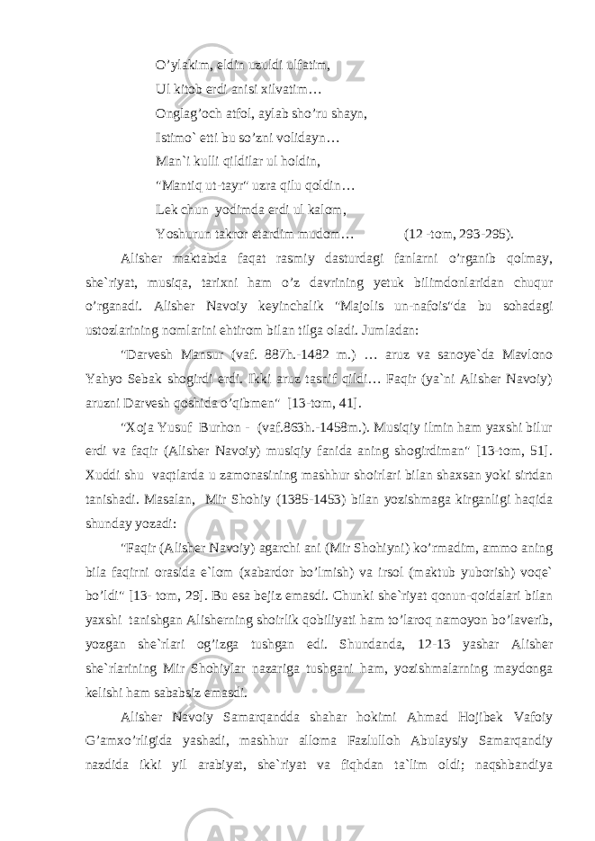 O’ylakim, eldin uzuldi ulfatim, Ul kitob erdi anisi xilvatim… Onglag’och atfol, aylab sho’ru shayn, Istimo` etti bu so’zni volidayn… Man`i kulli qildilar ul holdin, &#34;Mantiq ut-tayr&#34; uzra qilu qoldin… Lek chun yodimda erdi ul kalom, Yoshurun takror etardim mudom… (12 -tom, 293-295). Alisher maktabda faqat rasmiy dasturdagi fanlarni o’rganib qolmay, she`riyat, musiqa, tarixni ham o’z davrining yetuk bilimdonlaridan chuqur o’rganadi. Alisher Navoiy keyinchalik &#34;Majolis un-nafois&#34;da bu sohadagi ustozlarining nomlarini ehtirom bilan tilga oladi. Jumladan: &#34;Darvesh Mansur (vaf. 887h.-1482 m.) … aruz va sanoye`da Mavlono Yahyo Sebak shogirdi erdi. Ikki aruz tasnif qildi… Faqir (ya`ni Alisher Navoiy) aruzni Darvesh qoshida o’qibmen&#34; [13-tom, 41]. &#34;Xoja Yusuf Burhon - (vaf.863h.-1458m.). Musiqiy ilmin ham yaxshi bilur erdi va faqir (Alisher Navoiy) musiqiy fanida aning shogirdiman&#34; [13-tom, 51]. Xuddi shu vaqtlarda u zamonasining mashhur shoirlari bilan shaxsan yoki sirtdan tanishadi. Masalan, Mir Shohiy (1385-1453) bilan yozishmaga kirganligi haqida shunday yozadi: &#34;Faqir (Alisher Navoiy) agarchi ani (Mir Shohiyni) ko’rmadim, ammo aning bila faqirni orasida e`lom (xabardor bo’lmish) va irsol (maktub yuborish) voqe` bo’ldi&#34; [13- tom, 29]. Bu esa bejiz emasdi. Chunki she`riyat qonun-qoidalari bilan yaxshi tanishgan Alisherning shoirlik qobiliyati ham to’laroq namoyon bo’laverib, yozgan she`rlari og’izga tushgan edi. Shundanda, 12-13 yashar Alisher she`rlarining Mir Shohiylar nazariga tushgani ham, yozishmalarning maydonga kelishi ham sababsiz emasdi. Alisher Navoiy Samarqandda shahar hokimi Ahmad Hojibek Vafoiy G’amxo’rligida yashadi, mashhur alloma Fazlulloh Abulaysiy Samarqandiy nazdida ikki yil arabiyat, she`riyat va fiqhdan ta`lim oldi; naqshbandiya 