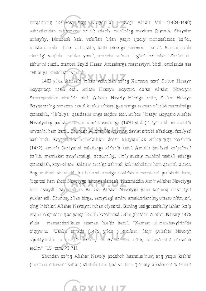 tariqatining peshvosi Xoja Ubaydulloh - Xoja Ahrori Vali (1404-1490) suhbatlaridan bahramand bo’ldi; adabiy muhitning mavlono Riyoziy, Shayxim Suhayliy, Mirzobek kabi vakillari bilan yaqin ijodiy munosabatda bo’ldi, mushoiralarda fa`ol qatnashib, katta obro’ga sazovor bo’ldi. Samarqandda ekanligi vaqtida she`rlar yozdi, arabcha so’zlar lug’ati bo’lmish &#34;Sab`at ul- abhur&#34;ni tuzdi, otaxoni Sayid Hasan Ardasherga masnaviyni bitdi, oxirlarida esa &#34;Hiloliya&#34; qasidasini yaratdi. 1469-yilda Abusaid mirzo vafotidan so’ng Xuroson taxti Sulton Husayn Boyqaroga nasib etdi. Sulton Husayn Boyqaro do’sti Alisher Navoiyni Samarqanddan chaqirib oldi. Alisher Navoiy Hirotga kelib, Sulton Husayn Boyqaroning ramazon hayiti kunida o’tkazilgan taxtga rasman o’tirish marosimiga qatnashib, &#34;Hiloliya&#34; qasidasini unga taqdim etdi. Sulton Husayn Boyqaro Alisher Navoiyning podshohlik muhrdori lavozimiga (1470 yilda) ta`yin etdi va amirlik unvonini ham berdi. Shundan Alisher Navoiyning davlat arbobi sifatidagi faoliyati boshlandi. Keyinchalik muhrdorlikni do’sti Shayximbek Suhayliyga topshirib (1472), amirlik faoliyatini bajarishga kirishib ketdi. Amirlik faoliyati ko’pqirrali bo’lib, mamlakat osoyishtaligi, obodonligi, ilmiy-adabiy muhitni tashkil etishga qatnashish, xayr-ehson ishlarini amalga oshirish kabi sohalarni ham qamrab olardi. Eng muhimi shundaki, bu ishlarni amalga oshirishda mamlakat podshohi ham, fuqarosi ham shoir Navoiyga ishonganlaridek, Nizomiddin Amir Alisher Navoiyga ham astoydil ishonardilar. Bu esa Alisher Navoiyga yana ko’proq mas`uliyat yuklar edi. Shuning bilan birga, saroydagi amiru amaldorlarning o’zaro nifoqlari, qing’ir ishlari Alisher Navoiyni ruhan qiynardi. Buning ustiga tashkiliy ishlar ko’p vaqtni olganidan ijodiyotga berilib ketolmasdi. Shu jihatdan Alisher Navoiy 1476 yilda mansabdorlikdan rasman iste`fo berdi. &#34;Xamsat ul-mutahayyirin&#34;da o’qiymiz: &#34;Ushbu tarixda (1476 yilda ) erdikim, faqir (Alisher Navoiy) sipohiyliqdin mutanaffir bo’lub, manosibni tark qilib, mulozimatni o’ksutub erdim&#34; [15- tom, 20-21]. Shundan so’ng Alisher Navoiy podshoh hazratlarining eng yaqin kishisi (muqarrabi hazrati sulton) sifatida ham ijod va ham ijtimoiy obodonchilik ishlari 