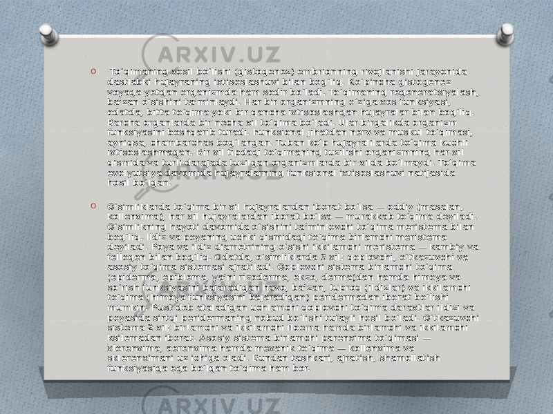 O Toʻqimaning xosil boʻlishi (gistogenez) embrionning rivojlanishi jarayonida dastlabki hujayraning ixtisoslashuvi bilan bogʻliq. Koʻpincha gistogenez voyaga yetgan organizmda ham sodir boʻladi. Toʻqimaning regeneratsiyalash, baʼzan oʻsishini taʼminlaydi. Har bir organizmning oʻziga xos funksiyasi, odatda, bitta toʻqima yoki bir qancha ixtisoslashgan hujayralar bilan bogʻliq. Barcha organlarda bir necha xil toʻqima boʻladi. Ular birgalikda organizm funksiyasini boshqarib turadi. Funksional jihatdan nerv va muskul toʻqimasi, ayniqsa, chambarchas bogʻlangan. Tuban koʻp hujayralilarda toʻqima kuchli ixtisoslashmagan. Bir xil tipdagi toʻqimaning tuzilishi organizmning har xil qismida va turli darajada tuzilgan organizmlarda bir xilda boʻlmaydi. Toʻqima evolyutsiya davomida hujayralarning funksional ixtisoslashuvi natijasida hosil boʻlgan. O Oʻsimliklarda toʻqima bir xil hujayralardan iborat boʻlsa — oddiy (masalan, kollenxima), har xil hujayralardan iborat boʻlsa — murakkab toʻqima deyiladi. Oʻsimlikning hayoti davomida oʻsishini taʼminlovchi toʻqima meristema bilan bogʻliq. Ildiz va poyaning uchki qismidagi toʻqima birlamchi meristema deyiladi. Poya va ildiz diametrining oʻsishi ikkilamchi meristema — kambiy va fellogen bilan bogʻliq. Odatda, oʻsimliklarda 3 xil: qoplovchi, oʻtkazuvchi va asosiy toʻqima sistemasi ajratiladi. Qoplovchi sistema birlamchi toʻqima (epiderma, epiblema, yaʼni rizoderma, ekzo, derma)dan hamda himoya va soʻrish funksiyasini bajaradigan havo, baʼzan, tuproq (ildizlar) va ikkilamchi toʻqima (himoya funksiyasini bajaradigan) peridermadan iborat boʻlishi mumkin. Pust deb ataladigan uchlamchi qoplovchi toʻqima daraxtlar ildizi va poyasida sirtqi peridermaning nobud boʻlishi tufayli hosil boʻladi. Oʻtkazuvchi sistema 2 xil: birlamchi va ikkilamchi floema hamda birlamchi va ikkilamchi ksilemadan iborat. Asosiy sistema birlamchi parenxima toʻqimasi — xlorenxima, aerenxima hamda mexanik toʻqima — kollenxima va sklerenximani uz ichiga oladi. Bundan tashkari, ajratish, shamollatish funksiyasiga ega boʻlgan toʻqima ham bor. 