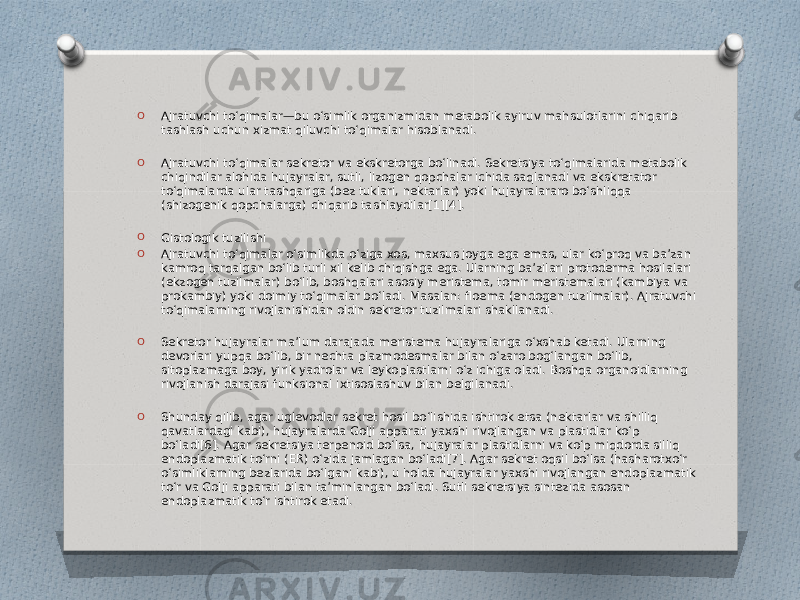 O Ajratuvchi toʻqimalar—bu oʻsimlik organizmidan metabolik ayiruv mahsulotlarini chiqarib tashlash uchun xizmat qiluvchi toʻqimalar hisoblanadi. O Ajratuvchi toʻqimalar sekretor va ekskretorga boʻlinadi. Sekretsiya toʻqimalarida metabolik chiqindilar alohida hujayralar, sutli, lizogen qopchalar ichida saqlanadi va ekskretator toʻqimalarda ular tashqariga (bez tuklari, nektarlar) yoki hujayralararo boʻshliqqa (shizogenik qopchalarga) chiqarib tashlaydilar[1][4]. O Gistologik tuzilishi O Ajratuvchi toʻqimalar oʻsimlikda oʻziga xos, maxsus joyga ega emas, ular koʻproq va baʼzan kamroq tarqalgan boʻlib turli xil kelib chiqishga ega. Ularning baʼzilari protoderma hosilalari (ekzogen tuzilmalar) boʻlib, boshqalari asosiy meristema, tomir meristemalari (kambiya va prokambiy) yoki doimiy toʻqimalar boʻladi. Masalan: floema (endogen tuzilmalar). Ajratuvchi toʻqimalarning rivojlanishidan oldin sekretor tuzilmalari shakllanadi. O Sekretor hujayralar maʼlum darajada meristema hujayralariga oʻxshab ketadi. Ularning devorlari yupqa boʻlib, bir nechta plazmodesmalar bilan oʻzaro bogʻlangan boʻlib, sitoplazmaga boy, yirik yadrolar va leykoplastlarni oʻz ichiga oladi. Boshqa organoidlarning rivojlanish darajasi funksional ixtisoslashuv bilan belgilanadi. O Shunday qilib, agar uglevodlar sekret hosil boʻlishida ishtirok etsa (nektarlar va shilliq qavatlardagi kabi), hujayralarda Golji apparati yaxshi rivojlangan va plastidlar koʻp boʻladi[6]. Agar sekretsiya terpenoid boʻlsa, hujayralar plastidlarni va koʻp miqdorda silliq endoplazmatik toʻrni (ER) oʻzida jamlagan boʻladi[7]. Agar sekret oqsil boʻlsa (hasharotxoʻr oʻsimliklarning bezlarida boʻlgani kabi), u holda hujayralar yaxshi rivojlangan endoplazmatik toʻr va Golji apparati bilan taʼminlangan boʻladi. Sutli sekretsiya sintezida asosan endoplazmatik toʻr ishtirok etadi. 