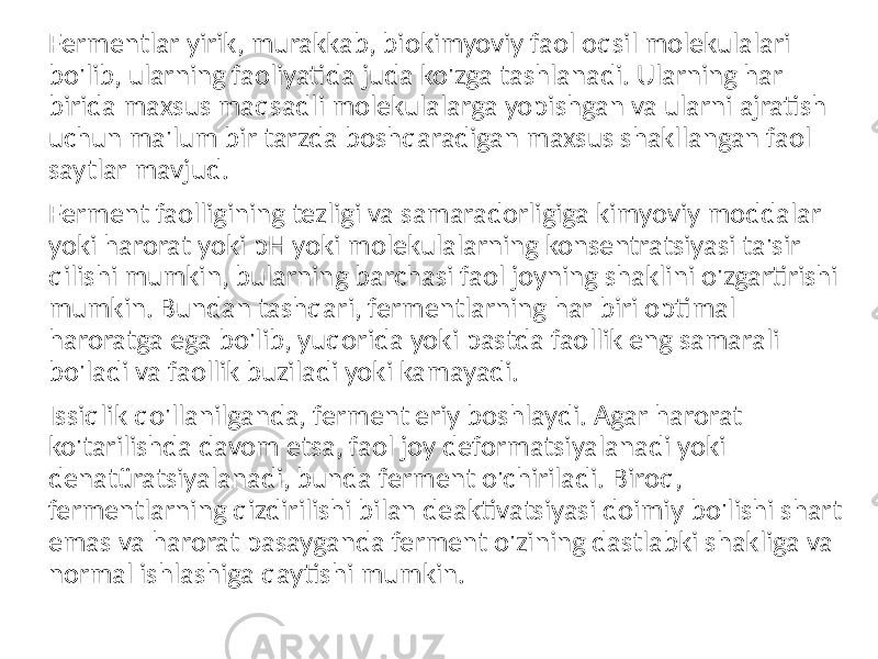 Fermentlar yirik, murakkab, biokimyoviy faol oqsil molekulalari bo&#39;lib, ularning faoliyatida juda ko&#39;zga tashlanadi. Ularning har birida maxsus maqsadli molekulalarga yopishgan va ularni ajratish uchun ma&#39;lum bir tarzda boshqaradigan maxsus shakllangan faol saytlar mavjud. Ferment faolligining tezligi va samaradorligiga kimyoviy moddalar yoki harorat yoki pH yoki molekulalarning konsentratsiyasi ta&#39;sir qilishi mumkin, bularning barchasi faol joyning shaklini o&#39;zgartirishi mumkin. Bundan tashqari, fermentlarning har biri optimal haroratga ega bo&#39;lib, yuqorida yoki pastda faollik eng samarali bo&#39;ladi va faollik buziladi yoki kamayadi. Issiqlik qo&#39;llanilganda, ferment eriy boshlaydi. Agar harorat ko&#39;tarilishda davom etsa, faol joy deformatsiyalanadi yoki denatüratsiyalanadi, bunda ferment o&#39;chiriladi. Biroq, fermentlarning qizdirilishi bilan deaktivatsiyasi doimiy bo&#39;lishi shart emas va harorat pasayganda ferment o&#39;zining dastlabki shakliga va normal ishlashiga qaytishi mumkin. 