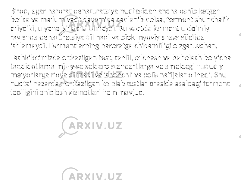 Biroq, agar harorat denaturatsiya nuqtasidan ancha oshib ketgan bo&#39;lsa va ma&#39;lum vaqt davomida saqlanib qolsa, ferment shunchalik eriydiki, u yana birlasha olmaydi. Bu vaqtda ferment u doimiy ravishda denatüratsiya qilinadi va biokimyoviy shaxs sifatida ishlamaydi. Fermentlarning haroratga chidamliligi o&#39;zgaruvchan. Tashkilotimizda o&#39;tkazilgan test, tahlil, o&#39;lchash va baholash bo&#39;yicha tadqiqotlarda milliy va xalqaro standartlarga va amaldagi huquqiy me&#39;yorlarga rioya qilinadi va ishonchli va xolis natijalar olinadi. Shu nuqtai nazardan o&#39;tkazilgan ko&#39;plab testlar orasida asaldagi ferment faolligini aniqlash xizmatlari ham mavjud. 