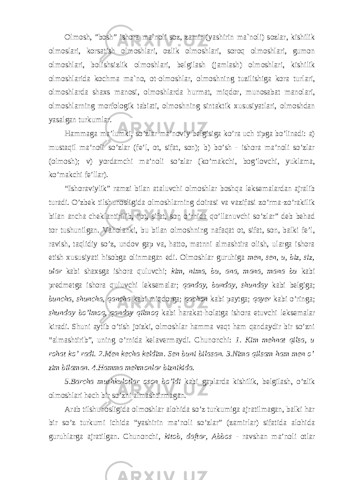 Olmosh, ”bosh” ishora ma`noli soz, zamir (yashirin ma`noli) sozlar, kishilik olmoslari, korsatish olmoshlari, ozlik olmoshlari, soroq olmoshlari, gumon olmoshlari, bolishsizlik olmoshlari, belgilash (jamlash) olmoshlari, kishilik olmoshlarida kochma ma`no, ot-olmoshlar, olmoshning tuzilishiga kora turlari, olmoshlarda shaxs manosi, olmoshlarda hurmat, miqdor, munosabat manolari, olmoshlarning morfologik tabiati, olmoshning sintaktik xususiyatlari, olmoshdan yasalgan turkumlar. Hammaga ma’lumki, so’zlar ma’noviy belgisiga ko’ra uch tipga bo’linadi: a) mustaqil ma’noli so’zlar (fe’l, ot, sifat, son); b) bo’sh - ishora ma’noli so’zlar (olmosh); v) yordamchi ma’noli so’zlar (ko’makchi, bog’lovchi, yuklama, ko’makchi fe’llar). “Ishoraviylik” ramzi bilan ataluvchi olmoshlar boshqa leksemalardan ajralib turadi. O’zbek tilshunosligida olmoshlarning doirasi va vazifasi zo’rma-zo’rakilik bilan ancha cheklantirilib, “ot, sifat, son o’rnida qo’llanuvchi so’zlar” deb behad tor tushunilgan. Vaholanki, bu bilan olmoshning nafaqat ot, sifat, son, balki fe’l, ravish, taqlidiy so’z, undov gap va, hatto, matnni almashtira olish, ularga ishora etish xususiyati hisobga olinmagan edi. Olmoshlar guruhiga men, sen, u, biz, siz, ular kabi shaxsga ishora quluvchi; kim, nima, bu, ana, mana, mana bu kabi predmetga ishora quluvchi leksemalar; qanday, bunday, shunday kabi belgiga; buncha, shuncha, qancha kabi miqdorga; qachon kabi paytga; qayer kabi o’ringa; shunday bo’lmoq, qanday qilmoq kabi harakat-holatga ishora etuvchi leksemalar kiradi. Shuni aytib o’tish joizki, olmoshlar hamma vaqt ham qandaydir bir so’zni “almashtirib”, uning o’rnida kelavermaydi. Chunonchi: 1. Kim mehnat qilsa, u rohat ko’ radi. 2.Men kecha keldim. Sen buni bilasan. 3.Nima qilsam ham men o’ zim bilaman. 4.Hamma mehmonlar biznikida. 5.Barcha mushkulotlar oson bo’ldi kabi gaplarda kishilik, belgilash, o’zlik olmoshlari hech bir so’zni almashtirmagan. Arab tilshunosligida olmoshlar alohida so’z turkumiga ajratilmagan, balki har bir so’z turkumi ichida “yashirin ma’noli so’zlar” (zamirlar) sifatida alohida guruhlarga ajratilgan. Chunonchi, kitob, daftar, Abbos - ravshan ma’noli otlar 