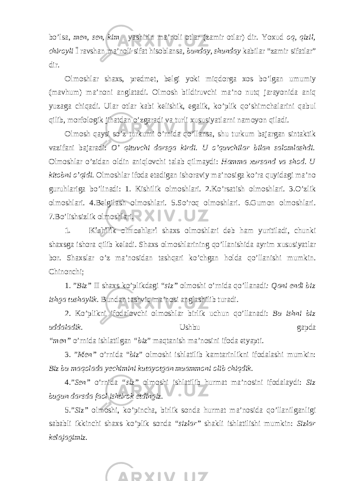 bo’lsa, men, sen, kim - yashirin ma’noli otlar (zamir otlar) dir. Yoxud oq, qizil, chiroyli Ї ravshan ma’noli sifat hisoblansa , bunday, shunday kabilar “zamir sifatlar” dir. Olmoshlar shaxs, predmet, belgi yoki miqdorga xos bo’lgan umumiy (mavhum) ma’noni anglatadi. Olmosh bildiruvchi ma’no nutq jarayonida aniq yuzaga chiqadi. Ular otlar kabi kelishik, egalik, ko’plik qo’shimchalarini qabul qilib, morfologik jihatdan o’zgaradi va turli xususiyatlarni namoyon qiladi. Olmosh qaysi so’z turkumi o’rnida qo’llansa, shu turkum bajargan sintaktik vazifani bajaradi: O’ qituvchi darsga kirdi. U o’quvchilar bilan salomlashdi. Olmoshlar o’zidan oldin aniqlovchi talab qilmaydi: Hamma xursand va shod. U kitobni o’qidi. Olmoshlar ifoda etadigan ishoraviy ma’nosiga ko’ra quyidagi ma’no guruhlariga bo’linadi: 1. Kishilik olmoshlari. 2.Ko’rsatish olmoshlari. 3.O’zlik olmoshlari. 4.Belgilash olmoshlari. 5.So’roq olmoshlari. 6.Gumon olmoshlari. 7.Bo’lishsizlik olmoshlari. 1. Kishilik olmoshlari shaxs olmoshlari deb ham yuritiladi, chunki shaxsga ishora qilib keladi. Shaxs olmoshlarining qo’llanishida ayrim xususiyatlar bor. Shaxslar o’z ma’nosidan tashqari ko’chgan holda qo’llanishi mumkin. Chinonchi; 1. ” Biz” II shaxs ko’plikdagi “ siz” olmoshi o’rnida qo’llanadi : Qani endi biz ishga tushaylik. Bundan tashviq ma’nosi anglashilib turadi. 2. Ko’plikni ifodalovchi olmoshlar birlik uchun qo’llanadi: Bu ishni biz uddaladik. Ushbu gapda “men” o’rnida ishlatilgan “biz ” maqtanish ma’nosini ifoda etyapti. 3. ” Men” o’rnida “ biz ” olmoshi ishlatilib kamtarinlikni ifodalashi mumkin: Biz bu maqolada yechimini kutayotgan muammoni olib chiqdik. 4.” Sen” o’rnida “siz” olmoshi ishlatilib hurmat ma’nosini ifodalaydi: Siz bugun darsda faol ishtirok etdingiz . 5.” Siz” olmoshi, ko’pincha, birlik sonda hurmat ma’nosida qo’llanilganligi sababli ikkinchi shaxs ko’plik sonda “ sizlar” shakli ishlatilishi mumkin: Sizlar kelajagimiz . 