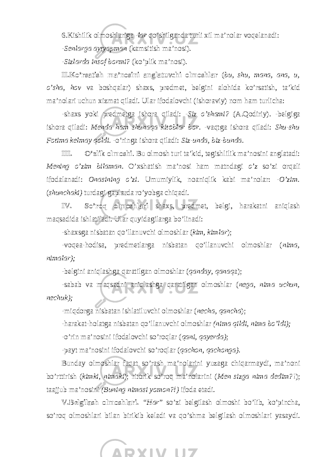 6.Kishilik olmoshlariga -lar qo’shilganda turli xil ma’nolar voqelanadi: - Senlarga aytyapman (kamsitish ma’nosi). -Sizlarda insof bormi? (ko’plik ma’nosi). II.Ko’rsatish ma’nosini anglatuvchi olmoshlar ( bu, shu, mana, ana, u, o’sha, hov va boshqalar) shaxs, predmet, belgini alohida ko’rsatish, ta’kid ma’nolari uchun xizmat qiladi. Ular ifodalovchi (ishoraviy) nom ham turlicha: -shaxs yoki predmetga ishora qiladi: - Siz o’shami? (A.Qodiriy). -belgiga ishora qiladi: Menda ham shunaqa kitoblar bor. -vaqtga ishora qiladi: Shu-shu Fotima kelmay qoldi. -o’ringa ishora qiladi: Siz-unda, biz-bunda. III. O’zlik olmoshi . Bu olmosh turi ta’kid, tegishlilik ma’nosini anglatadi: Mening o’zim bilaman . O’xshatish ma’nosi ham matndagi o’z so’zi orqali ifodalanadi: Onasining o’zi . Umumiylik, noaniqlik kabi ma’nolar: - O’zim. ( shunchaki) turdagi gaplarda ro’yobga chiqadi. IV. So’roq olmoshlari shaxs, predmet, belgi, harakatni aniqlash maqsadida ishlatiladi. Ular quyidagilarga bo’linadi: -shaxsga nisbatan qo’llanuvchi olmoshlar ( kim, kimlar ); -voqea-hodisa, predmetlarga nisbatan qo’llanuvchi olmoshlar ( nima, nimalar); -belgini aniqlashga qaratilgan olmoshlar ( qanday, qanaq a); -sabab va maqsadni aniqlashga qaratilgan olmoshlar ( nega, nima uchun, nechuk); -miqdorga nisbatan ishlatiluvchi olmoshlar ( necha, qancha ); -harakat-holatga nisbatan qo’llanuvchi olmoshlar (nima qildi, nima bo’ldi); -o’rin ma’nosini ifodalovchi so’roqlar ( qani, qayerda) ; -payt ma’nosini ifodalovchi so’roqlar ( qachon, qachonga). Bunday olmoshlar faqat so’rash ma’nolarini yuzaga chiqarmaydi, ma’noni bo’rttirish ( kimki, nimaki ); ritorik so’roq ma’nolarini ( Men sizga nima dedim? !); taajjub ma’nosini (Buning nimasi yomon?!) ifoda etadi. V.Belgilash olmoshlari. “Har ” so’zi belgilash olmoshi bo’lib, ko’pincha, so’roq olmoshlari bilan birikib keladi va qo’shma belgilash olmoshlari yasaydi. 