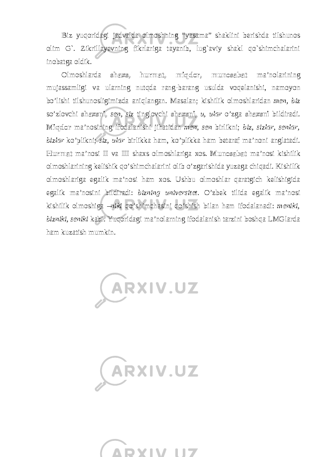 Biz yuqoridagi jadvalda olmoshning “yasama” shaklini berishda tilshunos olim G`. Zikrillayevning fikrlariga tayanib, lug`aviy shakl qo`shimchalarini inobatga oldik. Olmoshlarda shaxs , hurmat , miqdor , munosabat ma ’ nolarining mujassamligi va ularning nutqda rang - barang usulda voqelanishi , namoyon bo ’ lishi tilshunosligimizda aniqlangan . Masalan ; kishilik olmoshlaridan men , biz so ’ zlovchi shaxsni , sen , siz tinglovchi shaxsni , u , ular o ’ zga shaxsni bildiradi . Miqdor ma ’ nosining ifodalanishi jihatidan men , sen birlikni ; biz , sizlar , senlar , bizlar ko ’ plikni ; siz , ular birlikka ham , ko ’ plikka ham betaraf ma ’ noni anglatadi . Hurmat ma ’ nosi II va III shaxs olmoshlariga xos . Munosabat ma ’ nosi kishilik olmoshlarining kelishik qo ’ shimchalarini olib o ’ zgarishida yuzaga chiqadi . Kishilik olmoshlariga egalik ma ’ nosi ham xos . Ushbu olmoshlar qaratgich kelishigida egalik ma ’ nosini bildiradi : bizning universitet . O ’ zbek tilida egalik ma ’ nosi kishilik olmoshiga – niki qo ’ shimchasini qo ’ shish bilan ham ifodalanadi : meniki , bizniki , seniki kabi . Yuqoridagi ma’nolarning ifodalanish tarzini boshqa LMGlarda ham kuzatish mumkin. 